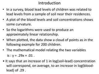 Introduction
• In a survey, blood lead levels of children was related to
lead levels from a sample of soil near their residences.
• A plot of the blood levels and soil concentrations shows
some curvature.
• So the logarithms were used to produce an
approximately linear relationship.
• When plotted, the data show a cloud of points as in the
following example for 200 children.
• The mathematical model relating the two variables
is : y = .29x + .01 .
• It says that an increase of 1 in log(soil-lead) concentration
will correspond, on average, to an increase in log(blood-
lead) of .29 .
 