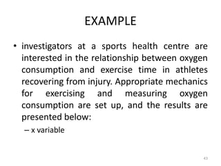 43
EXAMPLE
• investigators at a sports health centre are
interested in the relationship between oxygen
consumption and exercise time in athletes
recovering from injury. Appropriate mechanics
for exercising and measuring oxygen
consumption are set up, and the results are
presented below:
– x variable
 