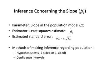 Inference Concerning the Slope (1)
• Parameter: Slope in the population model (1)
• Estimator: Least squares estimate:
• Estimated standard error:
• Methods of making inference regarding population:
– Hypothesis tests (2-sided or 1-sided)
– Confidence Intervals
1
^

xx
S
s /
^
1
^



 