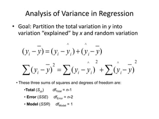 Analysis of Variance in Regression
• Goal: Partition the total variation in y into
variation “explained” by x and random variation
2
^
2
^
2
^
^
)
(
)
(
)
(
)
(
)
(
)
(


 









y
y
y
y
y
y
y
y
y
y
y
y
i
i
i
i
i
i
i
i
• These three sums of squares and degrees of freedom are:
•Total (Syy) dfTotal = n-1
• Error (SSE) dfError = n-2
• Model (SSR) dfModel = 1
 
