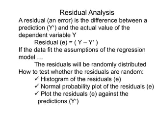 Residual Analysis
A residual (an error) is the difference between a
prediction (Y) and the actual value of the
dependent variable Y
Residual (e) = ( Y – Y )
If the data fit the assumptions of the regression
model …
The residuals will be randomly distributed
How to test whether the residuals are random:
 Histogram of the residuals (e)
 Normal probability plot of the residuals (e)
 Plot the residuals (e) against the
predictions (Y)
 