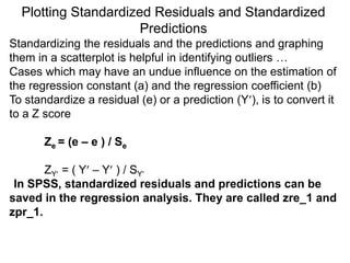 Plotting Standardized Residuals and Standardized
Predictions
Standardizing the residuals and the predictions and graphing
them in a scatterplot is helpful in identifying outliers …
Cases which may have an undue influence on the estimation of
the regression constant (a) and the regression coefficient (b)
To standardize a residual (e) or a prediction (Y), is to convert it
to a Z score
Ze = (e – e ) / Se
ZY = ( Y – Y ) / SY
In SPSS, standardized residuals and predictions can be
saved in the regression analysis. They are called zre_1 and
zpr_1.
 