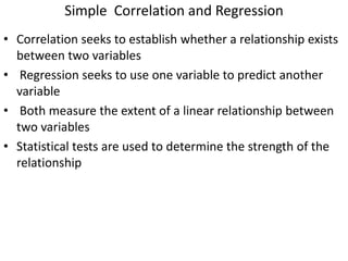 Simple Correlation and Regression
• Correlation seeks to establish whether a relationship exists
between two variables
• Regression seeks to use one variable to predict another
variable
• Both measure the extent of a linear relationship between
two variables
• Statistical tests are used to determine the strength of the
relationship
 