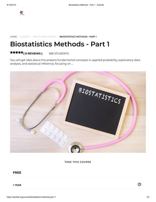 9/15/2019 Biostatistics Methods - Part 1 - Edukite
https://edukite.org/course/biostatistics-methods-part-1/ 1/9
HOME / COURSE / HEALTH AND FITNESS / BIOSTATISTICS METHODS - PART 1
Biostatistics Methods - Part 1
( 9 REVIEWS ) 366 STUDENTS
You will get idea about the present fundamental concepts in applied probability, exploratory data
analysis, and statistical inference, focusing on …

FREE
1 YEAR
TAKE THIS COURSE
 