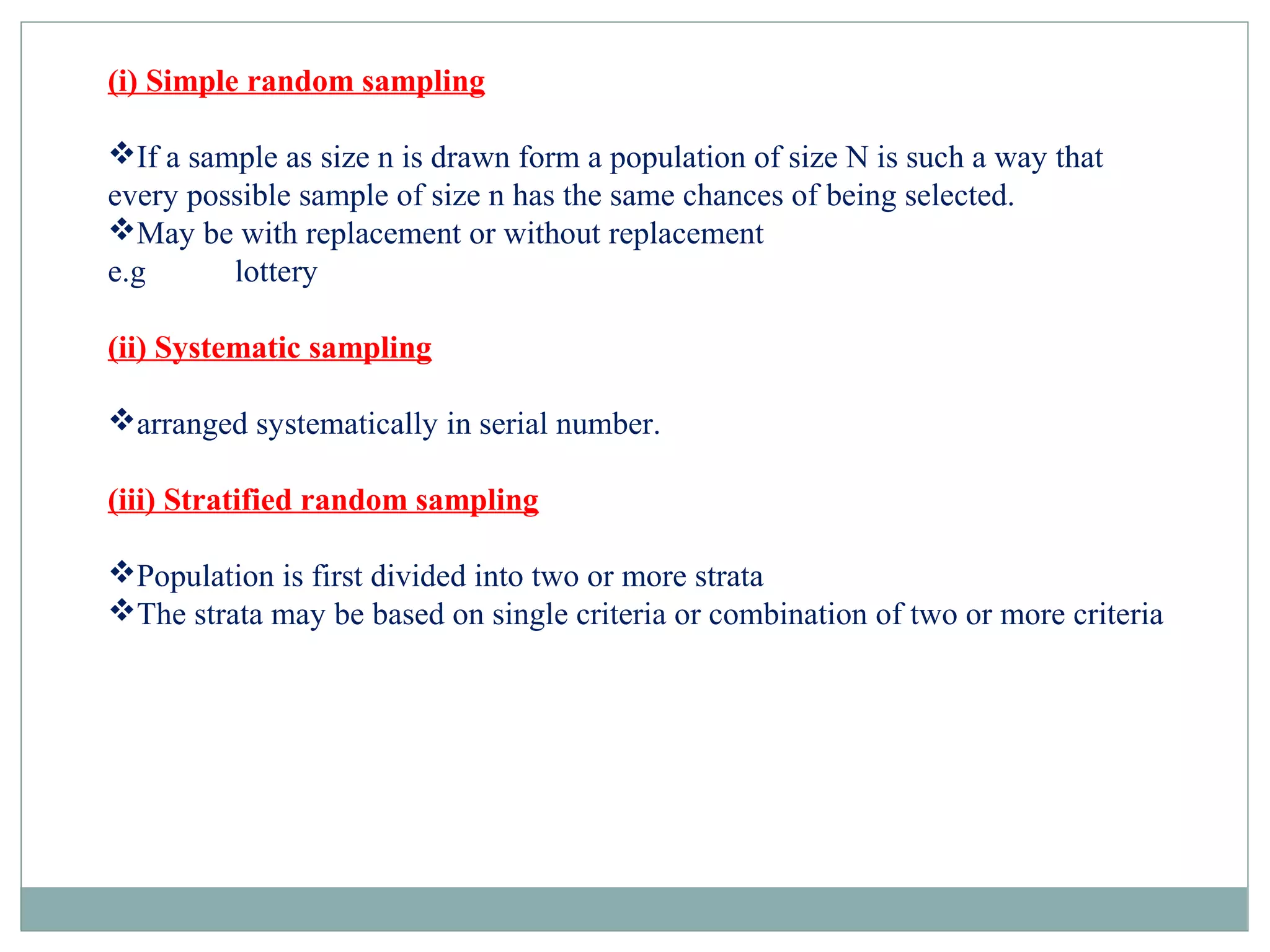 (i) Simple random sampling
If a sample as size n is drawn form a population of size N is such a way that
every possible sample of size n has the same chances of being selected.
May be with replacement or without replacement
e.g lottery
(ii) Systematic sampling
arranged systematically in serial number.
(iii) Stratified random sampling
Population is first divided into two or more strata
The strata may be based on single criteria or combination of two or more criteria
 