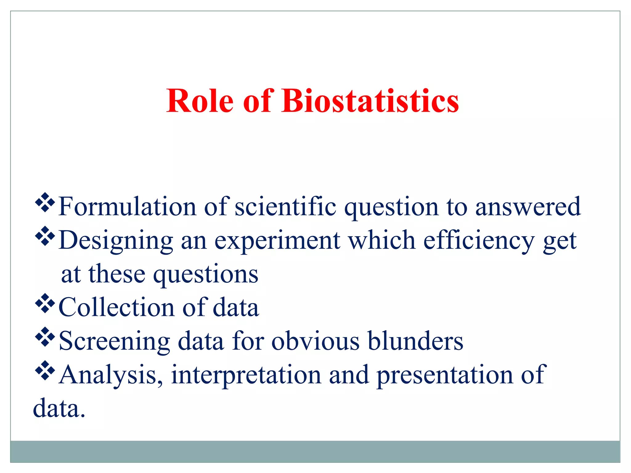Formulation of scientific question to answered
Designing an experiment which efficiency get
at these questions
Collection of data
Screening data for obvious blunders
Analysis, interpretation and presentation of
data.
Role of Biostatistics
 