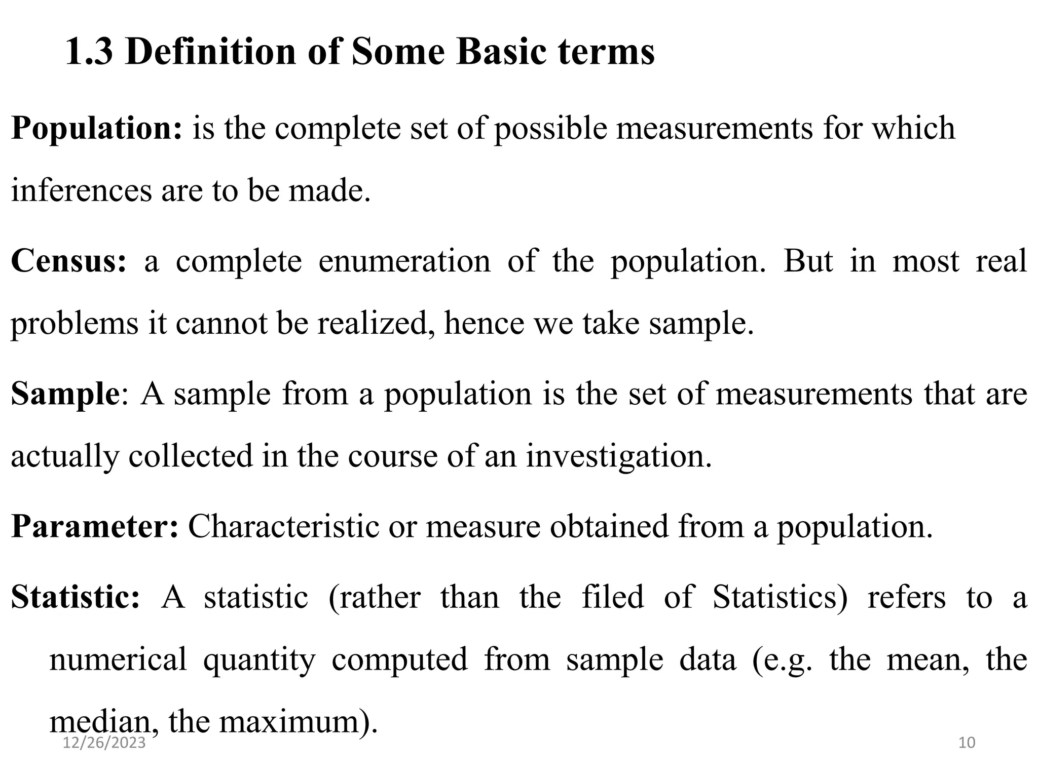 1.3 Definition of Some Basic terms
Population: is the complete set of possible measurements for which
inferences are to be made.
Census: a complete enumeration of the population. But in most real
problems it cannot be realized, hence we take sample.
Sample: A sample from a population is the set of measurements that are
actually collected in the course of an investigation.
Parameter: Characteristic or measure obtained from a population.
Statistic: A statistic (rather than the filed of Statistics) refers to a
numerical quantity computed from sample data (e.g. the mean, the
median, the maximum). 10
12/26/2023
 