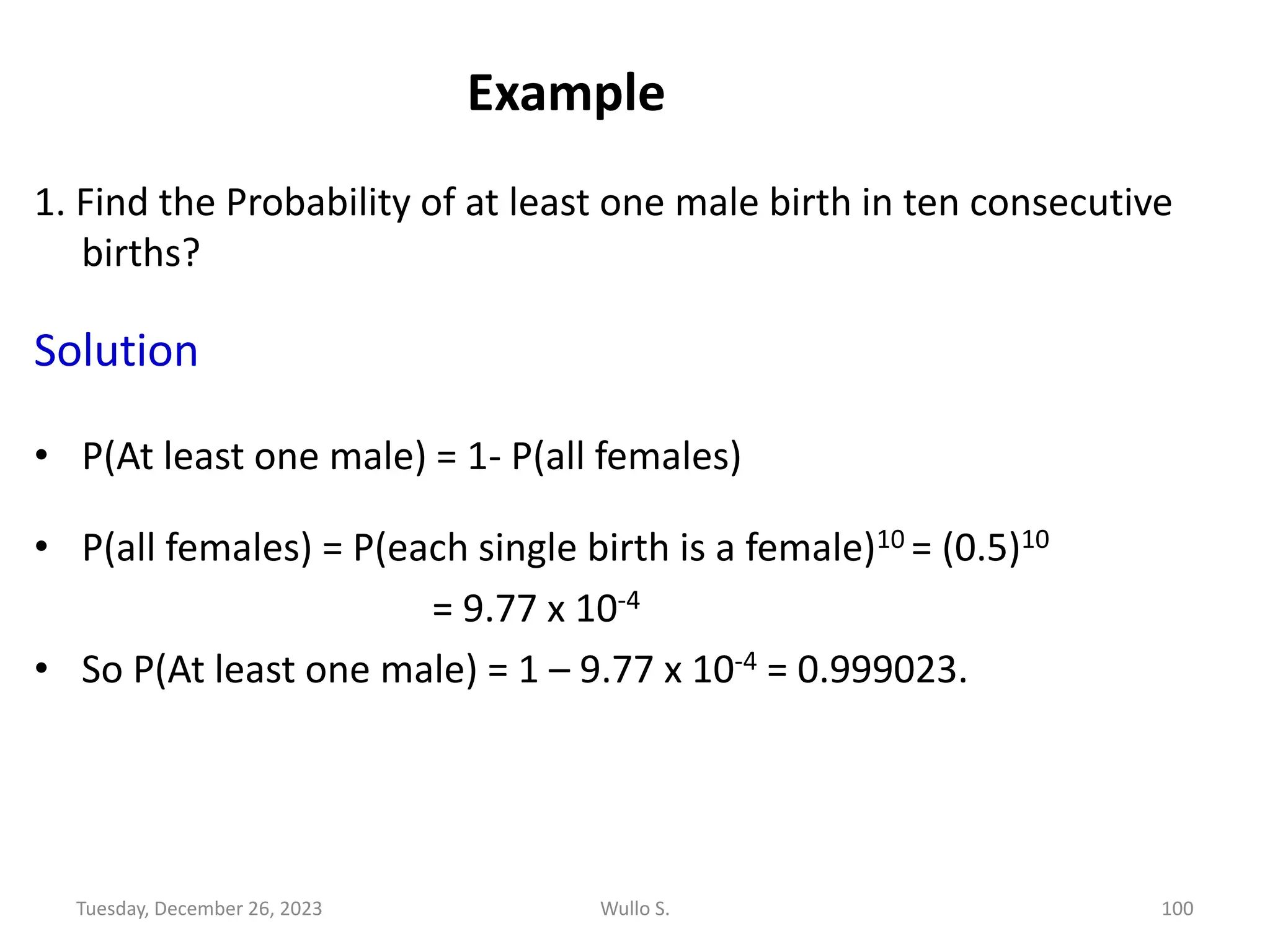 Example
1. Find the Probability of at least one male birth in ten consecutive
births?
Solution
• P(At least one male) = 1- P(all females)
• P(all females) = P(each single birth is a female)10 = (0.5)10
= 9.77 x 10-4
• So P(At least one male) = 1 – 9.77 x 10-4 = 0.999023.
Tuesday, December 26, 2023 Wullo S. 100
 