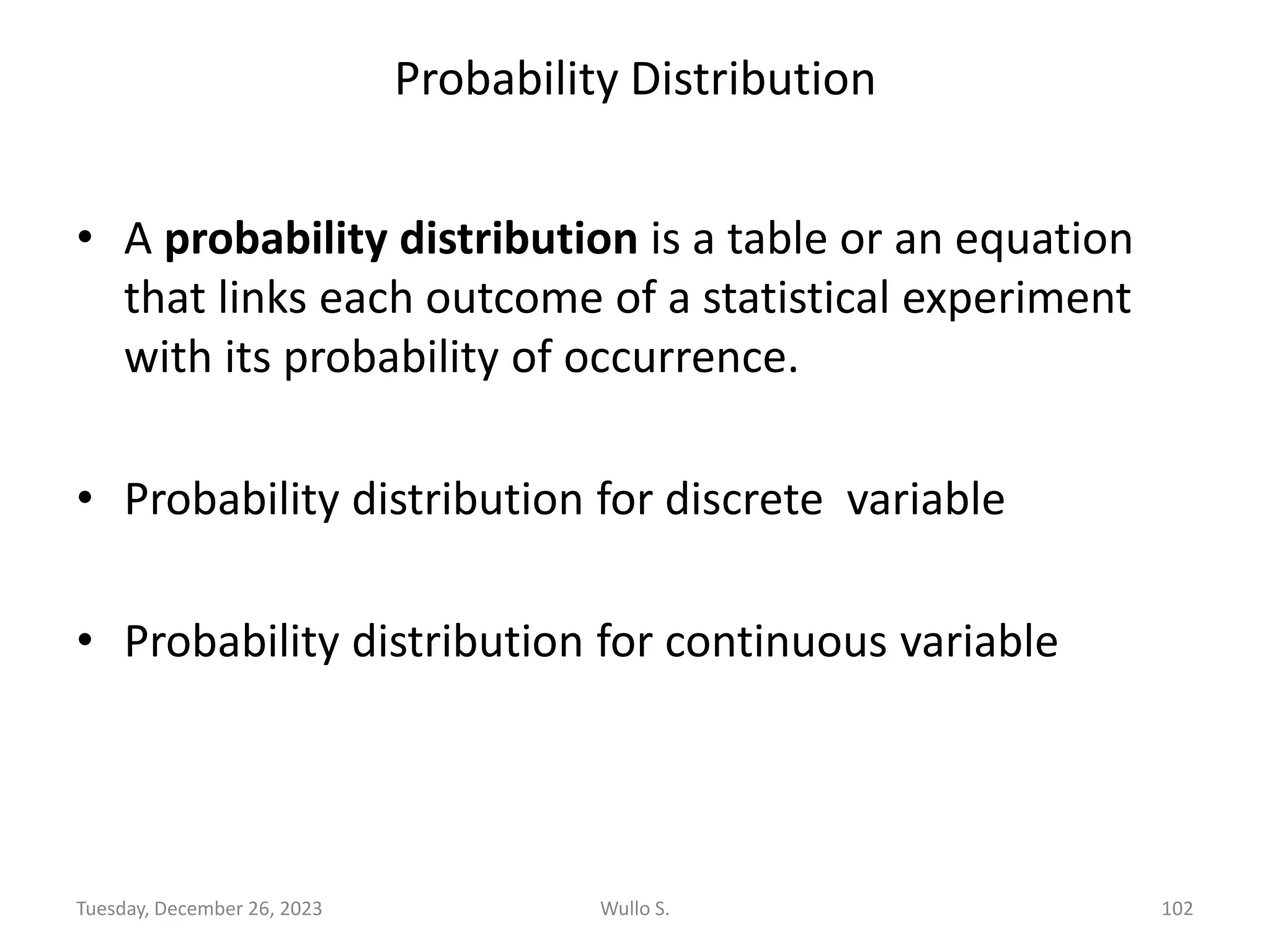 Probability Distribution
• A probability distribution is a table or an equation
that links each outcome of a statistical experiment
with its probability of occurrence.
• Probability distribution for discrete variable
• Probability distribution for continuous variable
Wullo S. 102
Tuesday, December 26, 2023
 