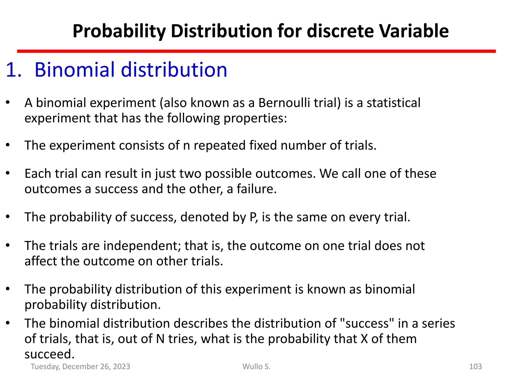 Probability Distribution for discrete Variable
1. Binomial distribution
• A binomial experiment (also known as a Bernoulli trial) is a statistical
experiment that has the following properties:
• The experiment consists of n repeated fixed number of trials.
• Each trial can result in just two possible outcomes. We call one of these
outcomes a success and the other, a failure.
• The probability of success, denoted by P, is the same on every trial.
• The trials are independent; that is, the outcome on one trial does not
affect the outcome on other trials.
• The probability distribution of this experiment is known as binomial
probability distribution.
• The binomial distribution describes the distribution of "success" in a series
of trials, that is, out of N tries, what is the probability that X of them
succeed.
103
Wullo S.
Tuesday, December 26, 2023
 