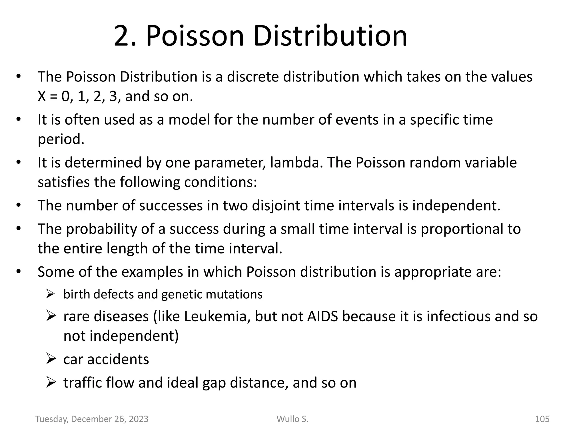 2. Poisson Distribution
• The Poisson Distribution is a discrete distribution which takes on the values
X = 0, 1, 2, 3, and so on.
• It is often used as a model for the number of events in a specific time
period.
• It is determined by one parameter, lambda. The Poisson random variable
satisfies the following conditions:
• The number of successes in two disjoint time intervals is independent.
• The probability of a success during a small time interval is proportional to
the entire length of the time interval.
• Some of the examples in which Poisson distribution is appropriate are:
➢ birth defects and genetic mutations
➢ rare diseases (like Leukemia, but not AIDS because it is infectious and so
not independent)
➢ car accidents
➢ traffic flow and ideal gap distance, and so on
Tuesday, December 26, 2023 Wullo S. 105
 