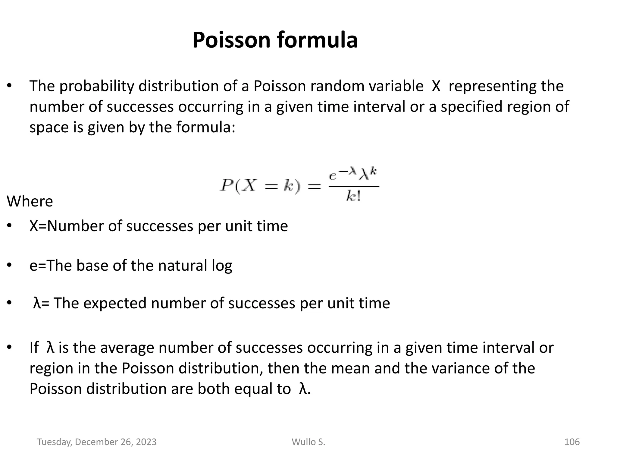 Poisson formula
• The probability distribution of a Poisson random variable X representing the
number of successes occurring in a given time interval or a specified region of
space is given by the formula:
Where
• X=Number of successes per unit time
• e=The base of the natural log
• λ= The expected number of successes per unit time
• If λ is the average number of successes occurring in a given time interval or
region in the Poisson distribution, then the mean and the variance of the
Poisson distribution are both equal to λ.
Tuesday, December 26, 2023 Wullo S. 106
 