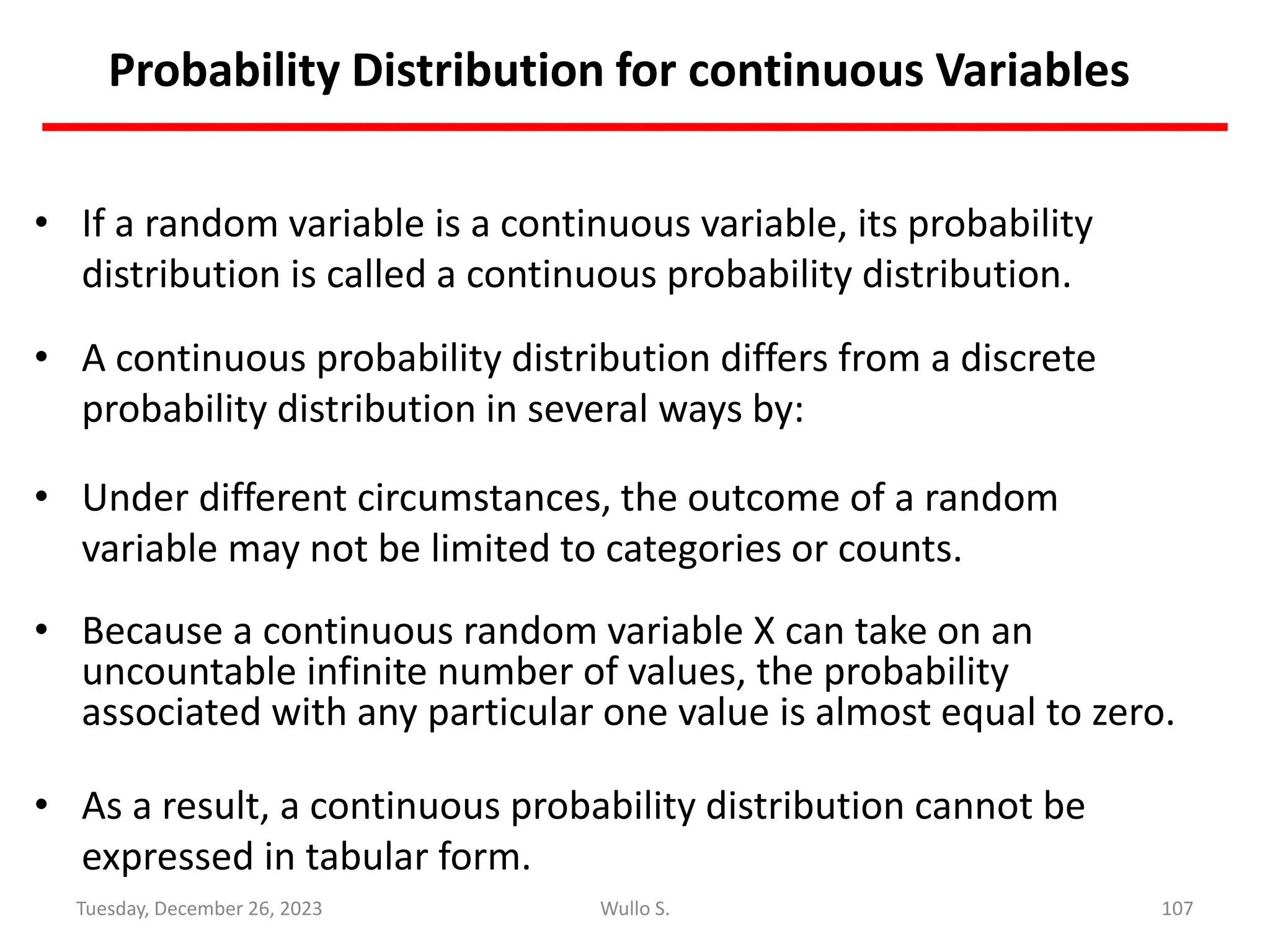 Probability Distribution for continuous Variables
• If a random variable is a continuous variable, its probability
distribution is called a continuous probability distribution.
• A continuous probability distribution differs from a discrete
probability distribution in several ways by:
• Under different circumstances, the outcome of a random
variable may not be limited to categories or counts.
• Because a continuous random variable X can take on an
uncountable infinite number of values, the probability
associated with any particular one value is almost equal to zero.
• As a result, a continuous probability distribution cannot be
expressed in tabular form.
107
Wullo S.
Tuesday, December 26, 2023
 
