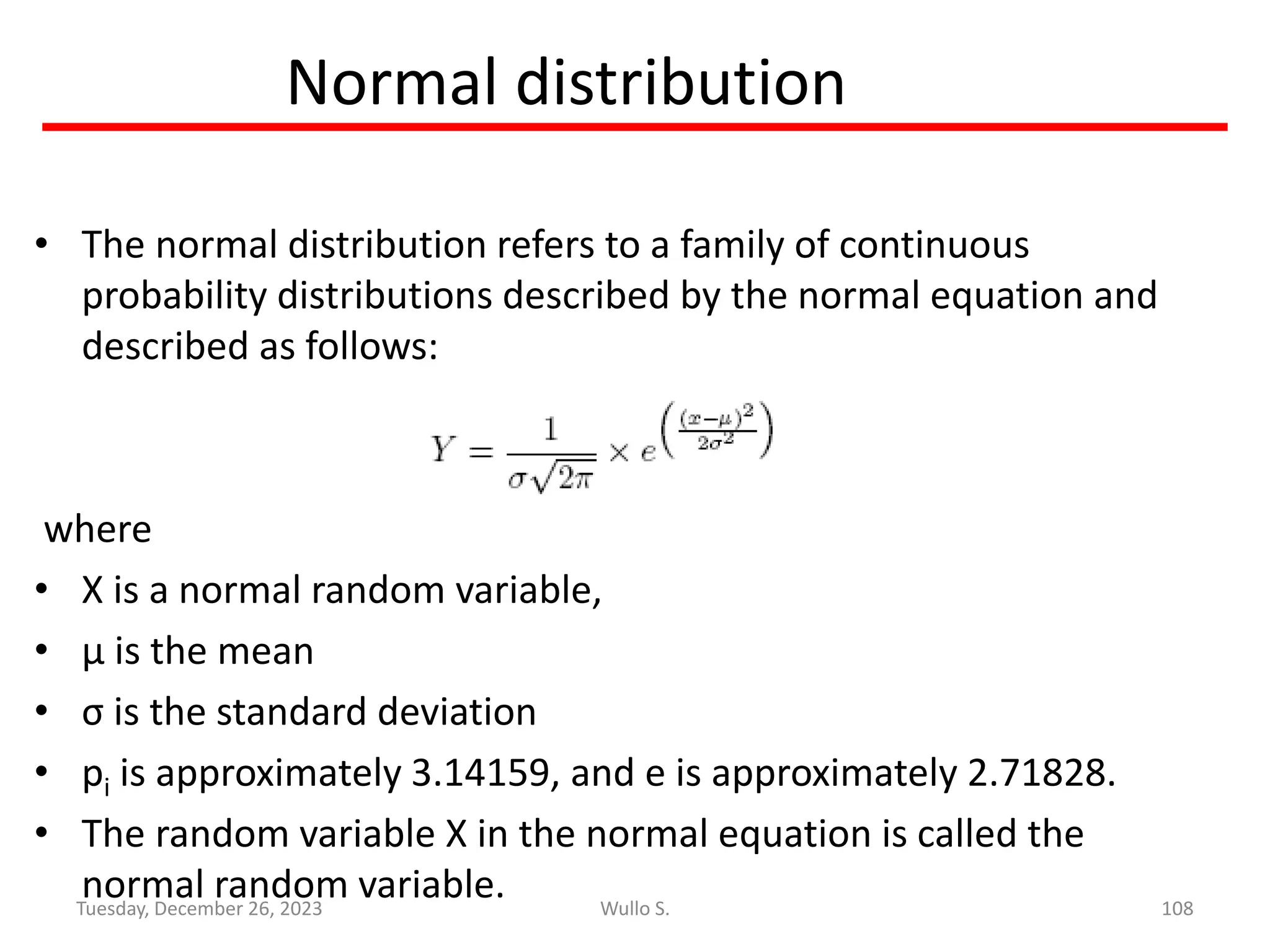 Normal distribution
• The normal distribution refers to a family of continuous
probability distributions described by the normal equation and
described as follows:
where
• X is a normal random variable,
• μ is the mean
• σ is the standard deviation
• pi is approximately 3.14159, and e is approximately 2.71828.
• The random variable X in the normal equation is called the
normal random variable. 108
Wullo S.
Tuesday, December 26, 2023
 