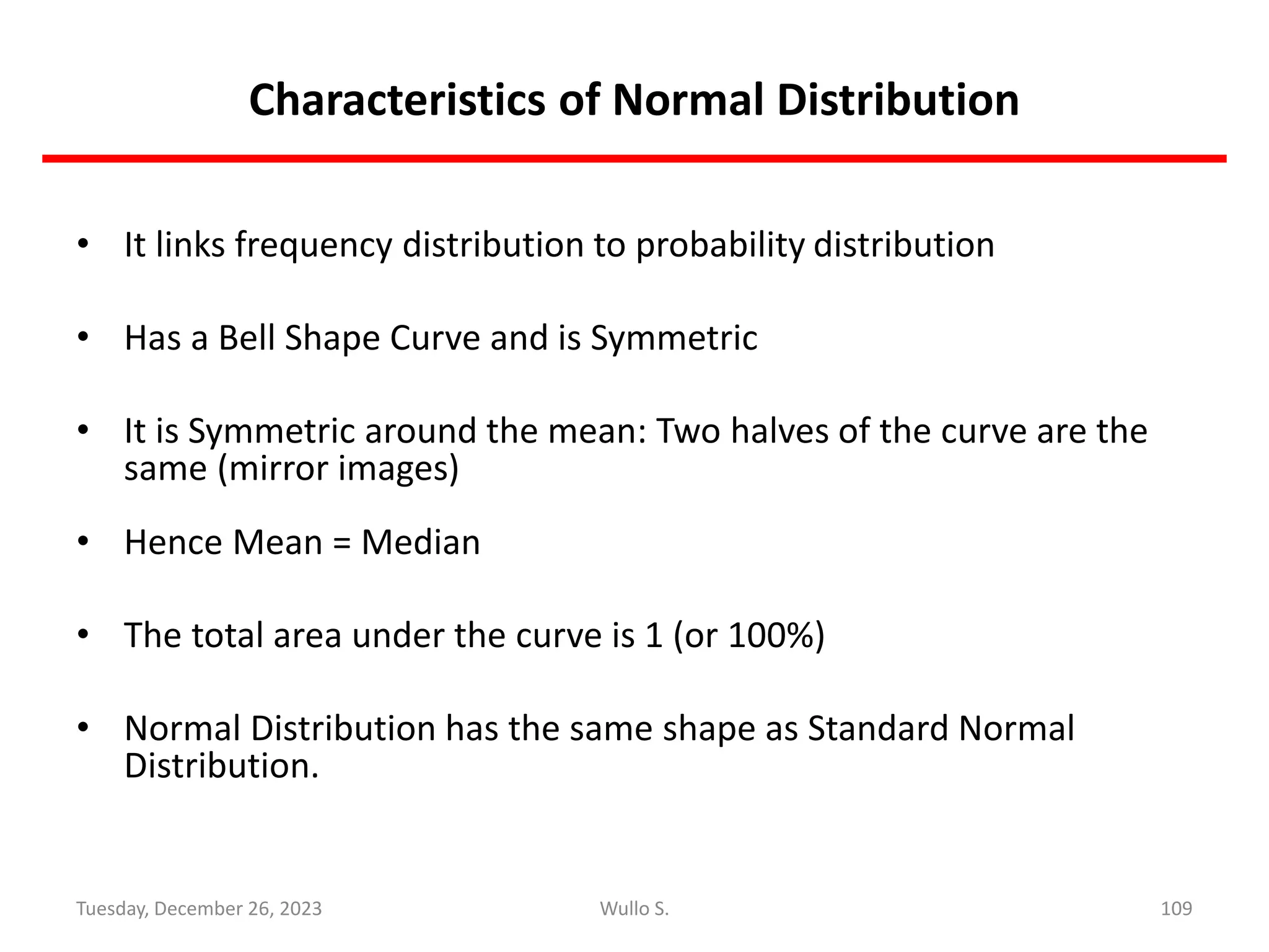 Characteristics of Normal Distribution
• It links frequency distribution to probability distribution
• Has a Bell Shape Curve and is Symmetric
• It is Symmetric around the mean: Two halves of the curve are the
same (mirror images)
• Hence Mean = Median
• The total area under the curve is 1 (or 100%)
• Normal Distribution has the same shape as Standard Normal
Distribution.
109
Wullo S.
Tuesday, December 26, 2023
 