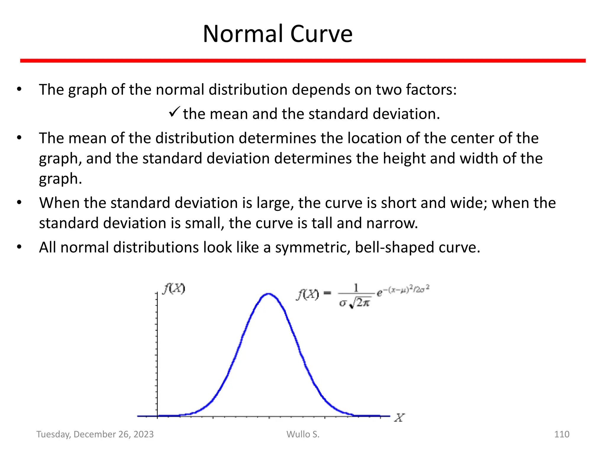 Normal Curve
• The graph of the normal distribution depends on two factors:
✓the mean and the standard deviation.
• The mean of the distribution determines the location of the center of the
graph, and the standard deviation determines the height and width of the
graph.
• When the standard deviation is large, the curve is short and wide; when the
standard deviation is small, the curve is tall and narrow.
• All normal distributions look like a symmetric, bell-shaped curve.
110
Wullo S.
Tuesday, December 26, 2023
 