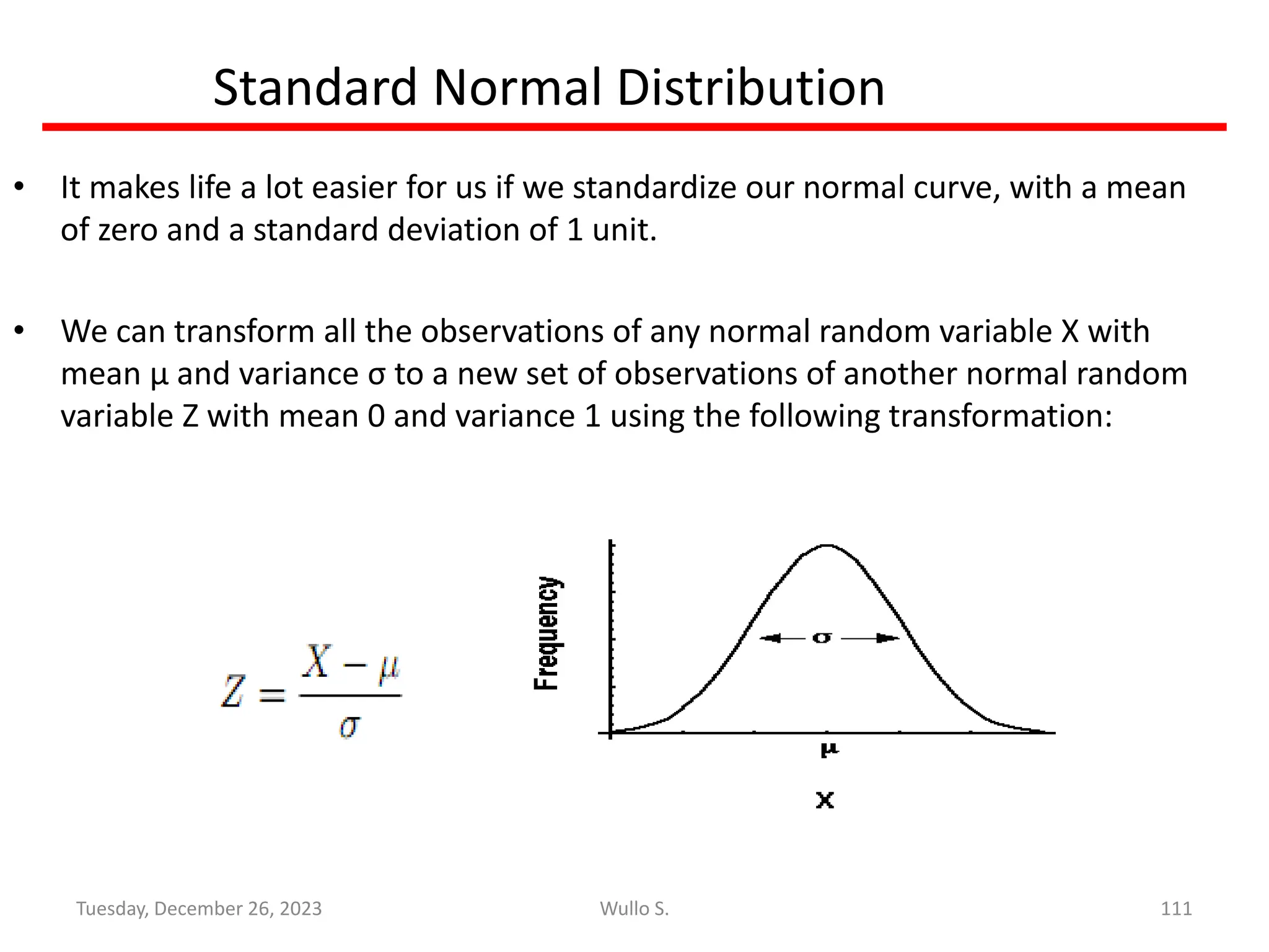 Standard Normal Distribution
• It makes life a lot easier for us if we standardize our normal curve, with a mean
of zero and a standard deviation of 1 unit.
• We can transform all the observations of any normal random variable X with
mean μ and variance σ to a new set of observations of another normal random
variable Z with mean 0 and variance 1 using the following transformation:
111
Wullo S.
Tuesday, December 26, 2023
 