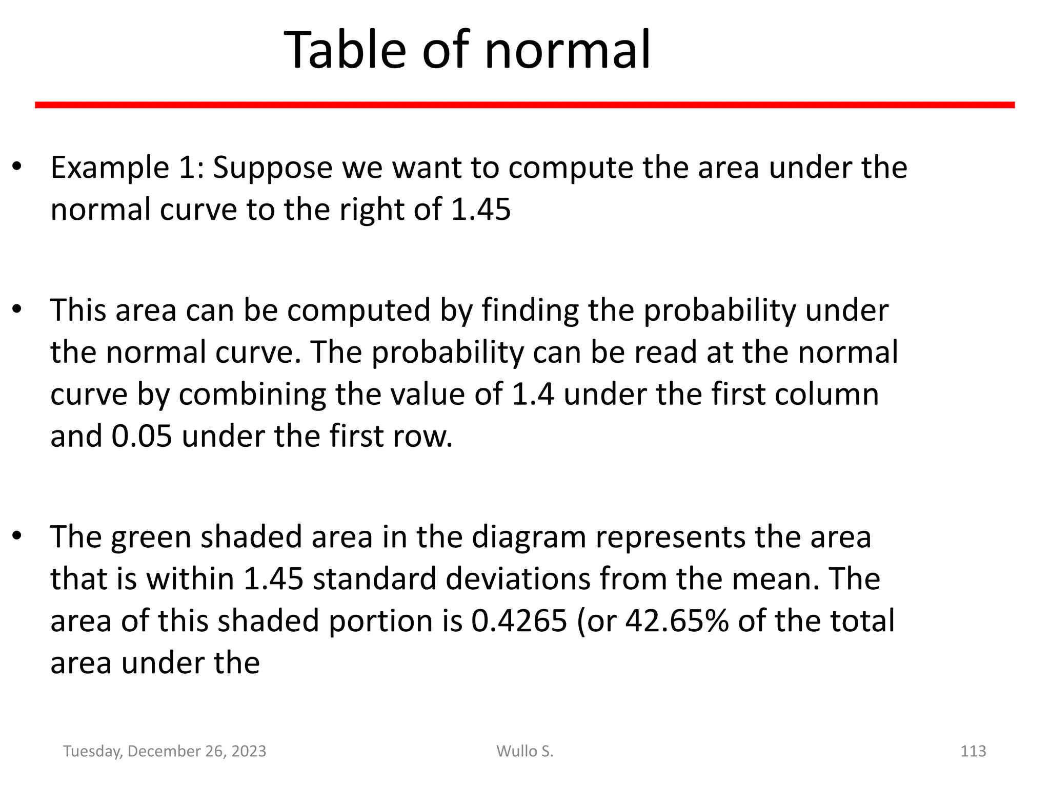 Table of normal
• Example 1: Suppose we want to compute the area under the
normal curve to the right of 1.45
• This area can be computed by finding the probability under
the normal curve. The probability can be read at the normal
curve by combining the value of 1.4 under the first column
and 0.05 under the first row.
• The green shaded area in the diagram represents the area
that is within 1.45 standard deviations from the mean. The
area of this shaded portion is 0.4265 (or 42.65% of the total
area under the
113
Wullo S.
Tuesday, December 26, 2023
 