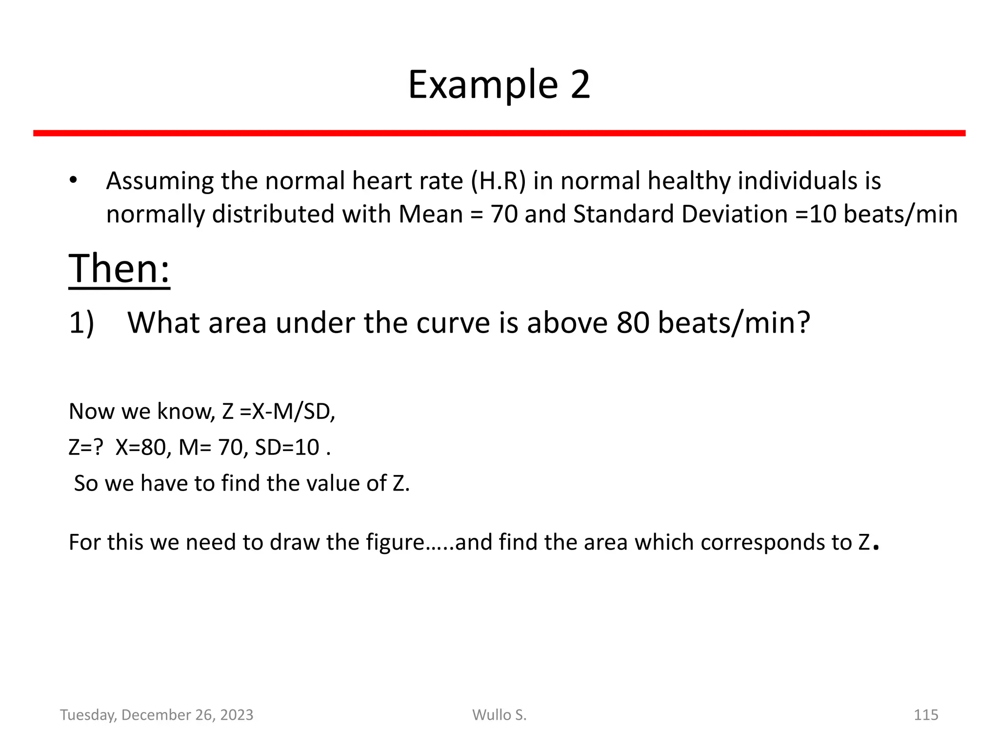 Example 2
• Assuming the normal heart rate (H.R) in normal healthy individuals is
normally distributed with Mean = 70 and Standard Deviation =10 beats/min
Then:
1) What area under the curve is above 80 beats/min?
Now we know, Z =X-M/SD,
Z=? X=80, M= 70, SD=10 .
So we have to find the value of Z.
For this we need to draw the figure…..and find the area which corresponds to Z.
115
Wullo S.
Tuesday, December 26, 2023
 