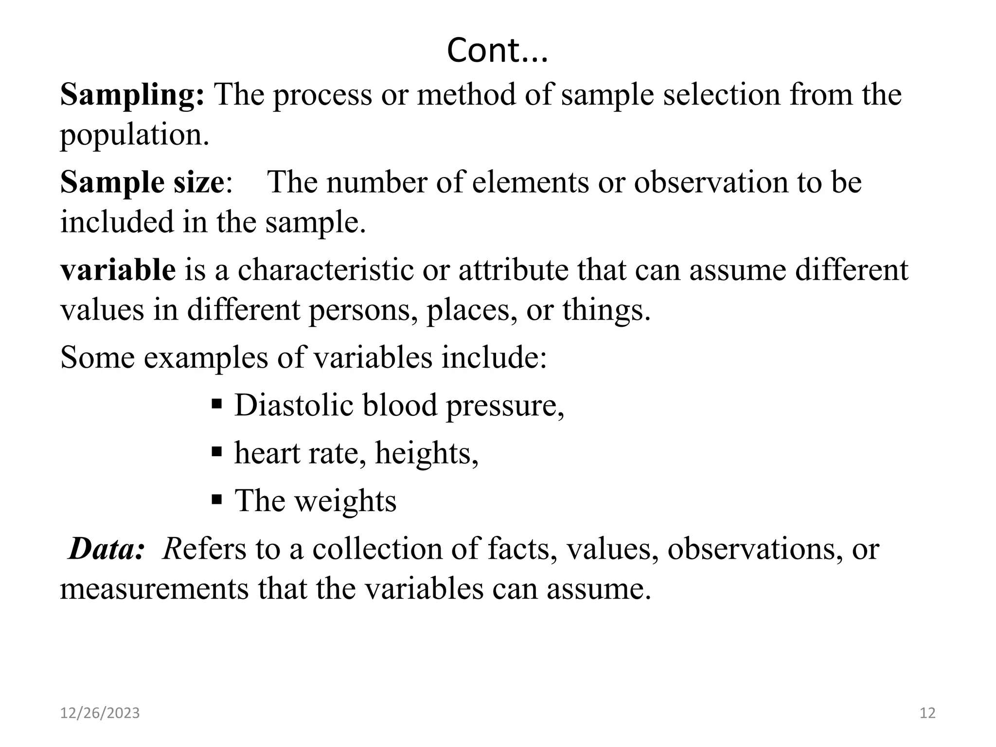 Cont...
Sampling: The process or method of sample selection from the
population.
Sample size: The number of elements or observation to be
included in the sample.
variable is a characteristic or attribute that can assume different
values in different persons, places, or things.
Some examples of variables include:
▪ Diastolic blood pressure,
▪ heart rate, heights,
▪ The weights
Data: Refers to a collection of facts, values, observations, or
measurements that the variables can assume.
12
12/26/2023
 