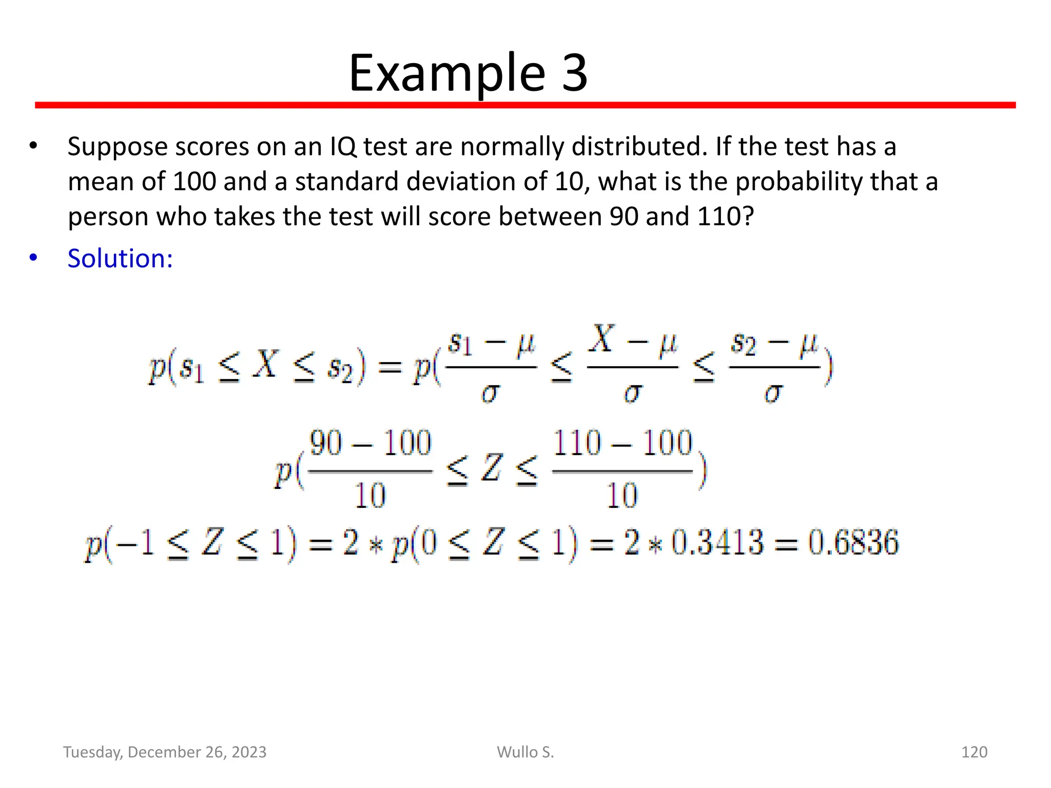 Example 3
• Suppose scores on an IQ test are normally distributed. If the test has a
mean of 100 and a standard deviation of 10, what is the probability that a
person who takes the test will score between 90 and 110?
• Solution:
120
Wullo S.
Tuesday, December 26, 2023
 