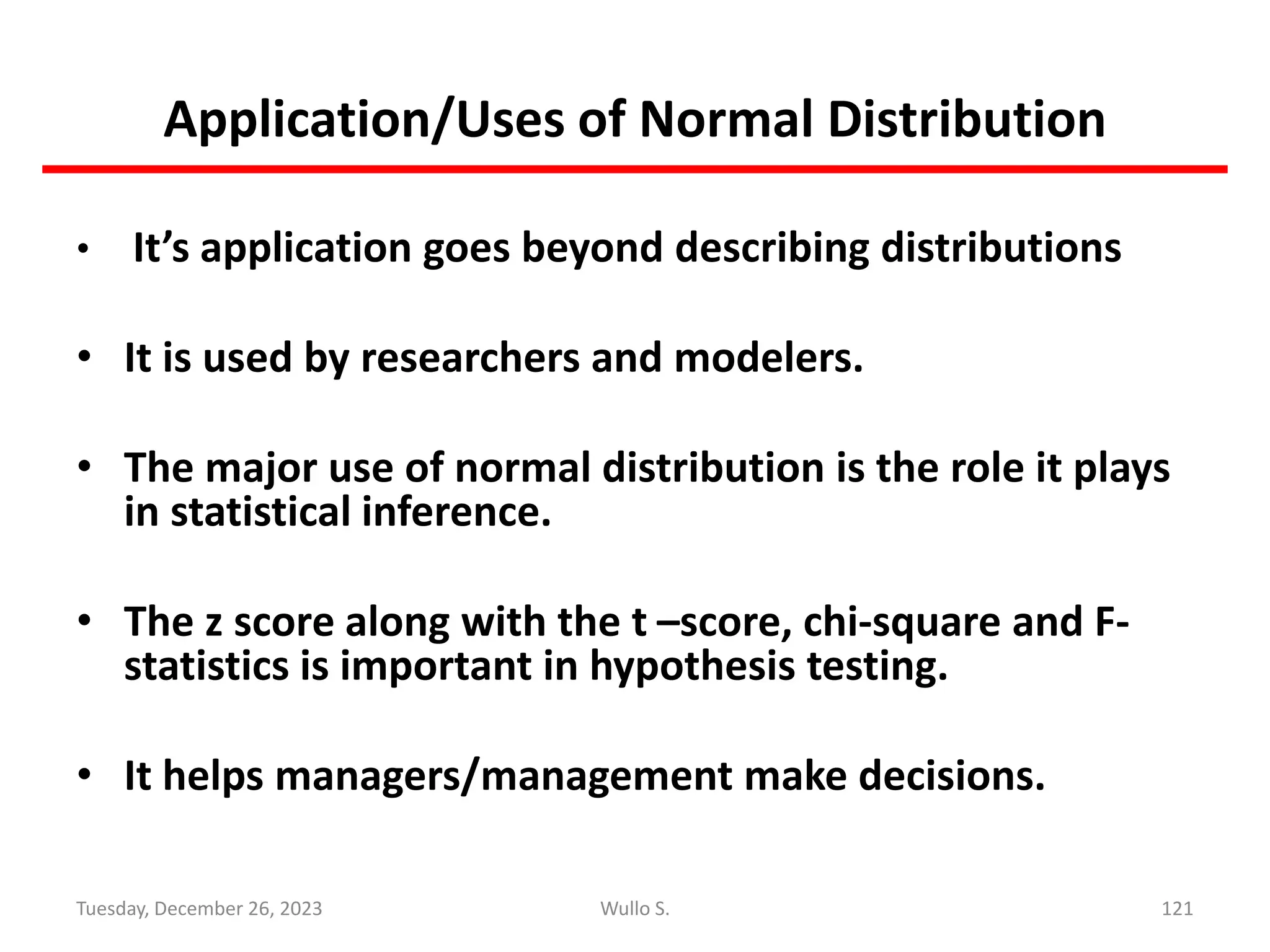 Application/Uses of Normal Distribution
• It’s application goes beyond describing distributions
• It is used by researchers and modelers.
• The major use of normal distribution is the role it plays
in statistical inference.
• The z score along with the t –score, chi-square and F-
statistics is important in hypothesis testing.
• It helps managers/management make decisions.
121
Wullo S.
Tuesday, December 26, 2023
 