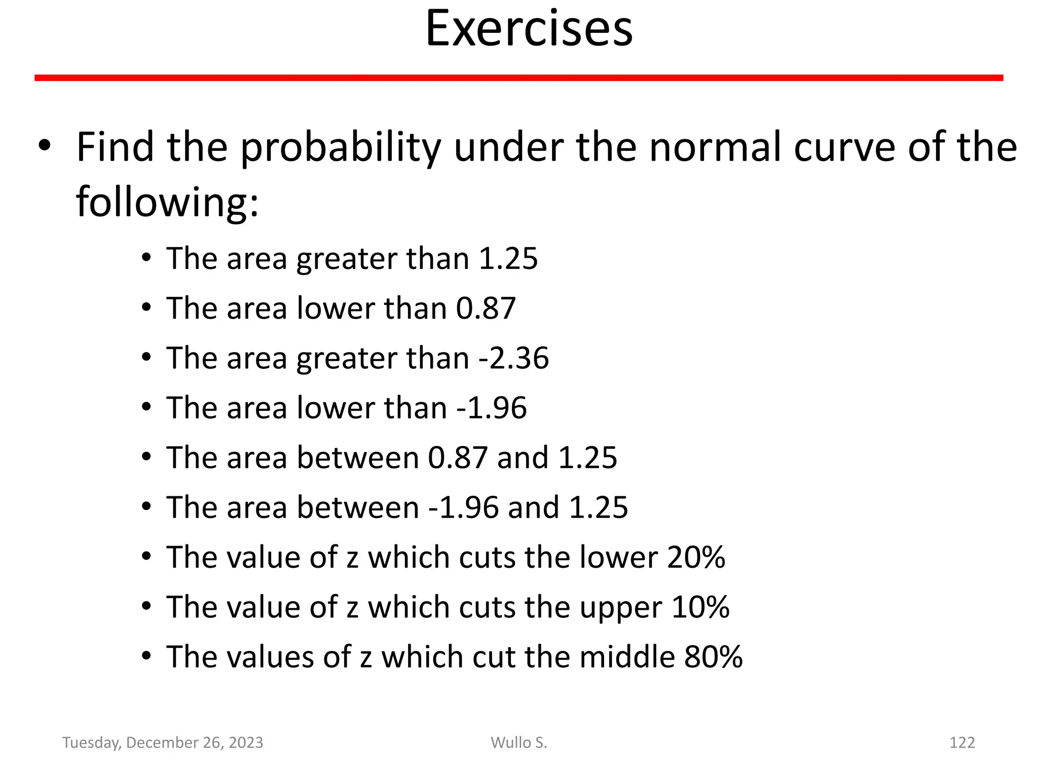 Exercises
• Find the probability under the normal curve of the
following:
• The area greater than 1.25
• The area lower than 0.87
• The area greater than -2.36
• The area lower than -1.96
• The area between 0.87 and 1.25
• The area between -1.96 and 1.25
• The value of z which cuts the lower 20%
• The value of z which cuts the upper 10%
• The values of z which cut the middle 80%
122
Wullo S.
Tuesday, December 26, 2023
 