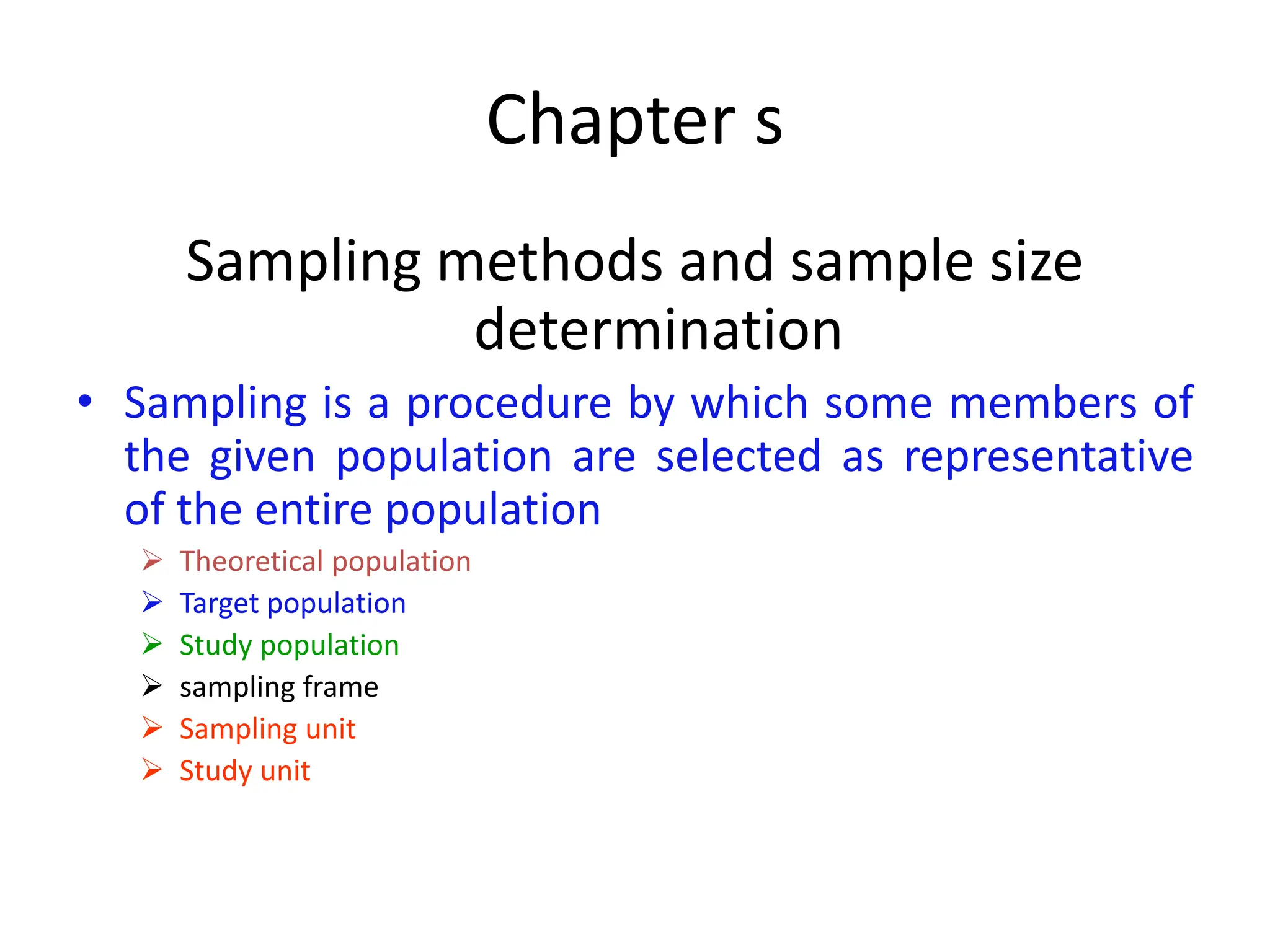 Chapter s
Sampling methods and sample size
determination
• Sampling is a procedure by which some members of
the given population are selected as representative
of the entire population
➢ Theoretical population
➢ Target population
➢ Study population
➢ sampling frame
➢ Sampling unit
➢ Study unit
 