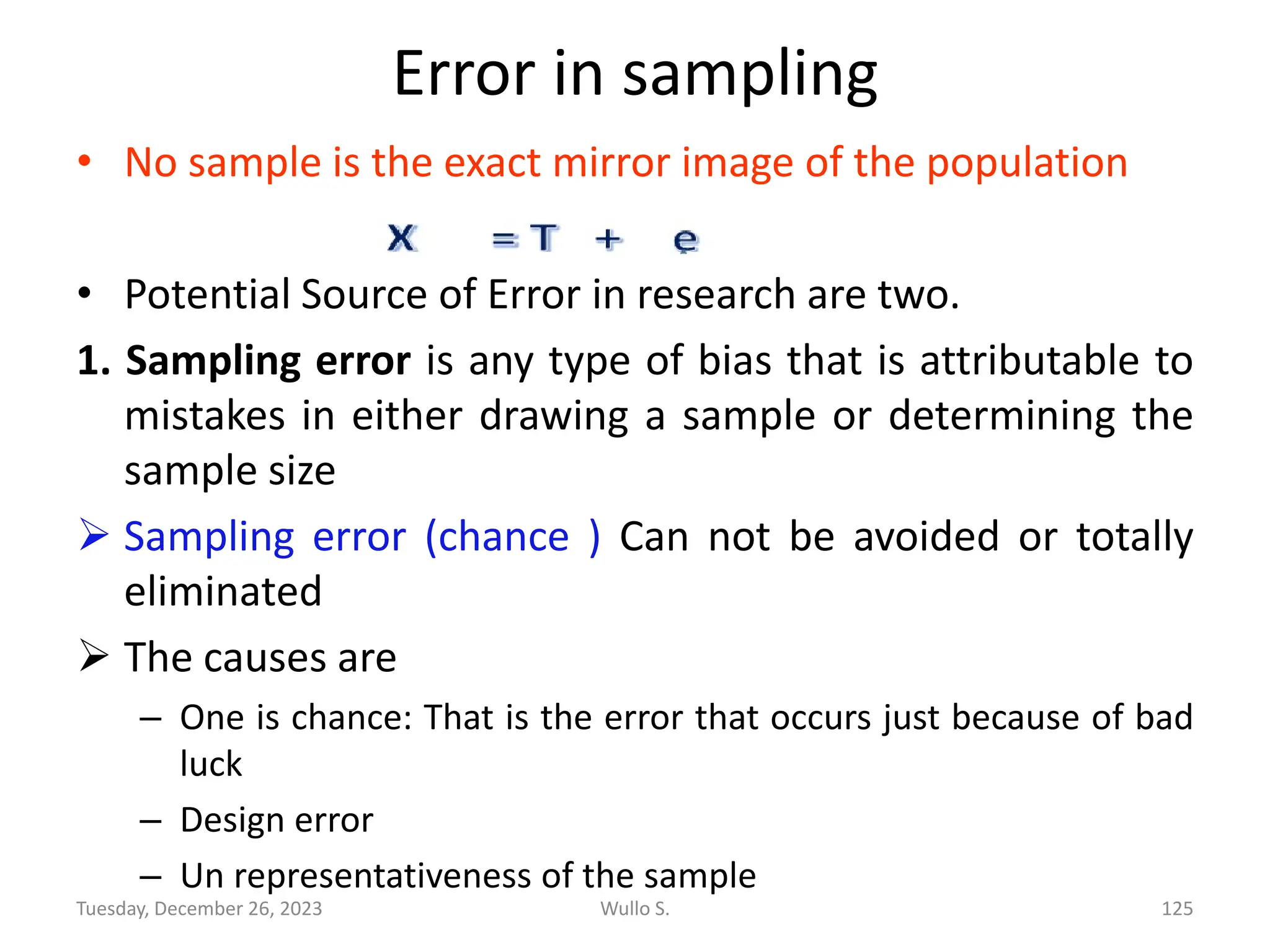 Error in sampling
• No sample is the exact mirror image of the population
• Potential Source of Error in research are two.
1. Sampling error is any type of bias that is attributable to
mistakes in either drawing a sample or determining the
sample size
➢ Sampling error (chance ) Can not be avoided or totally
eliminated
➢ The causes are
– One is chance: That is the error that occurs just because of bad
luck
– Design error
– Un representativeness of the sample
Wullo S. 125
Tuesday, December 26, 2023
 