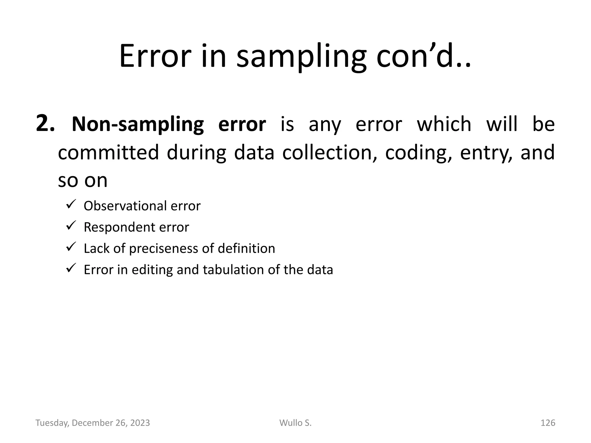 Error in sampling con’d..
2. Non-sampling error is any error which will be
committed during data collection, coding, entry, and
so on
✓ Observational error
✓ Respondent error
✓ Lack of preciseness of definition
✓ Error in editing and tabulation of the data
Wullo S. 126
Tuesday, December 26, 2023
 