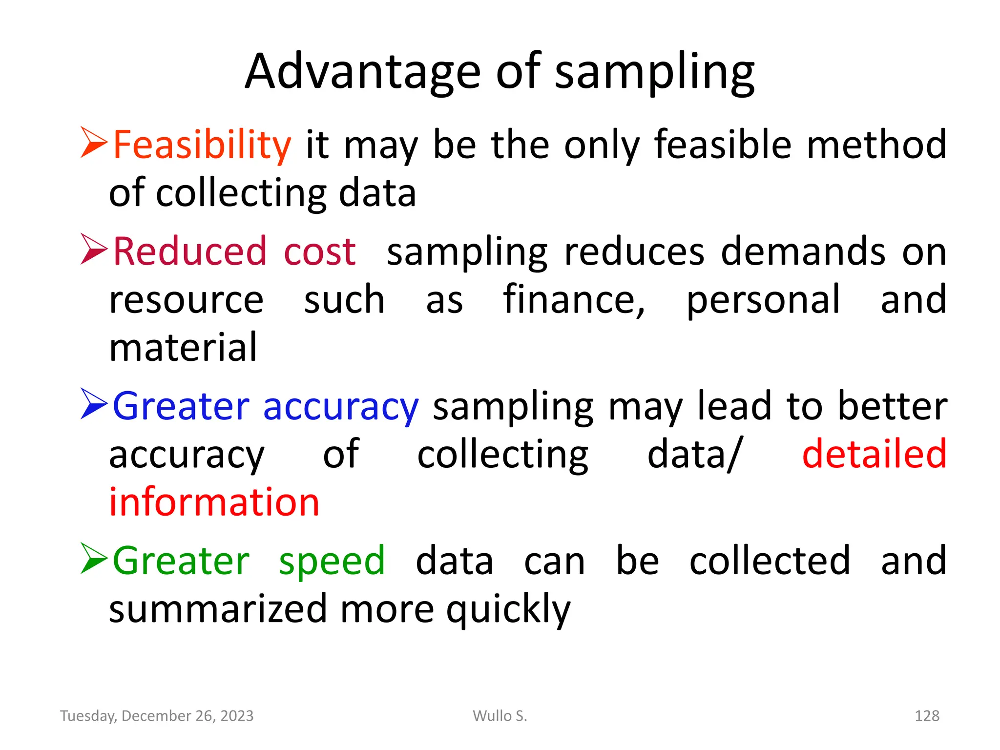 Advantage of sampling
➢Feasibility it may be the only feasible method
of collecting data
➢Reduced cost sampling reduces demands on
resource such as finance, personal and
material
➢Greater accuracy sampling may lead to better
accuracy of collecting data/ detailed
information
➢Greater speed data can be collected and
summarized more quickly
Wullo S. 128
Tuesday, December 26, 2023
 