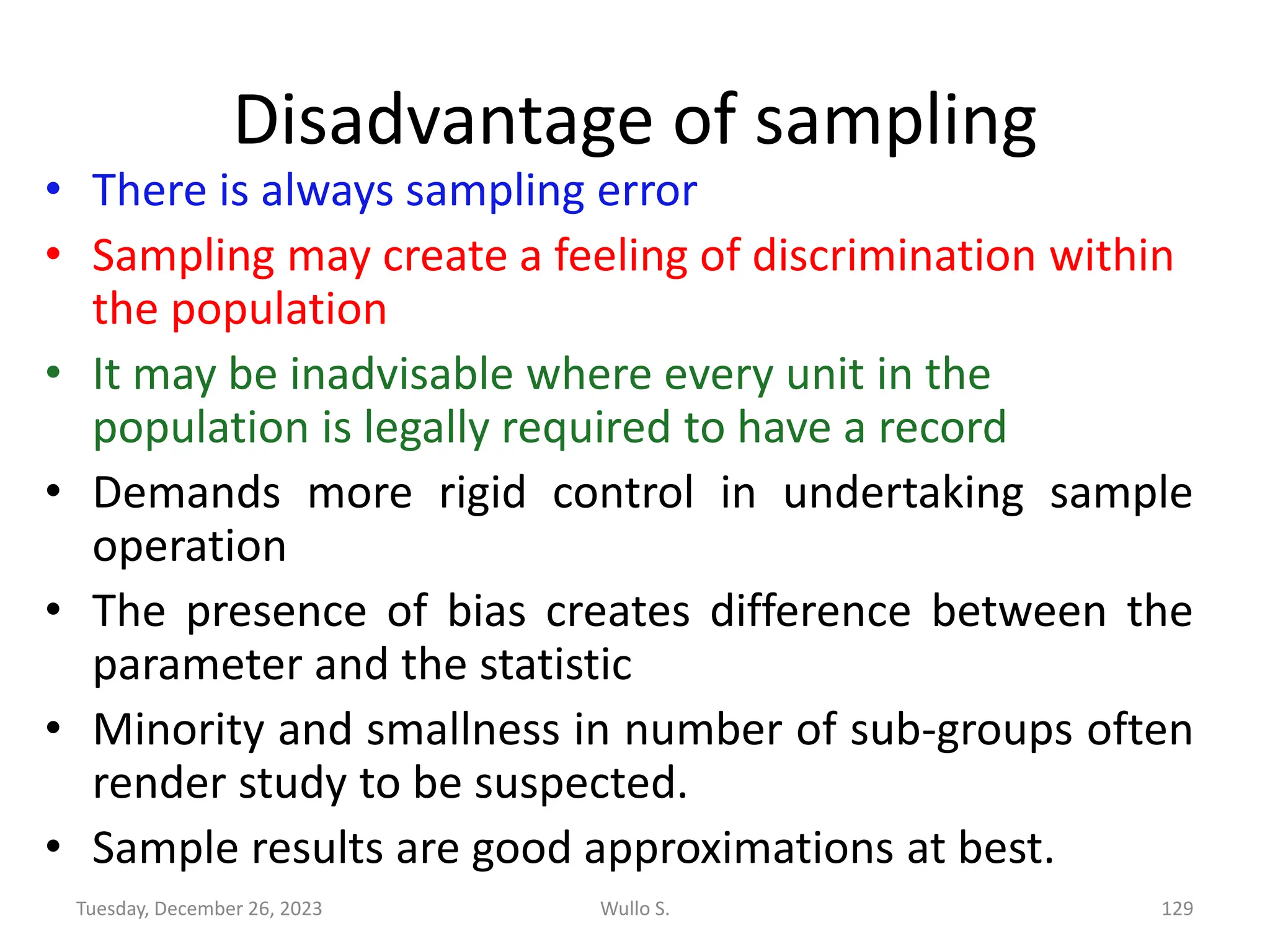 Disadvantage of sampling
• There is always sampling error
• Sampling may create a feeling of discrimination within
the population
• It may be inadvisable where every unit in the
population is legally required to have a record
• Demands more rigid control in undertaking sample
operation
• The presence of bias creates difference between the
parameter and the statistic
• Minority and smallness in number of sub-groups often
render study to be suspected.
• Sample results are good approximations at best.
Wullo S. 129
Tuesday, December 26, 2023
 