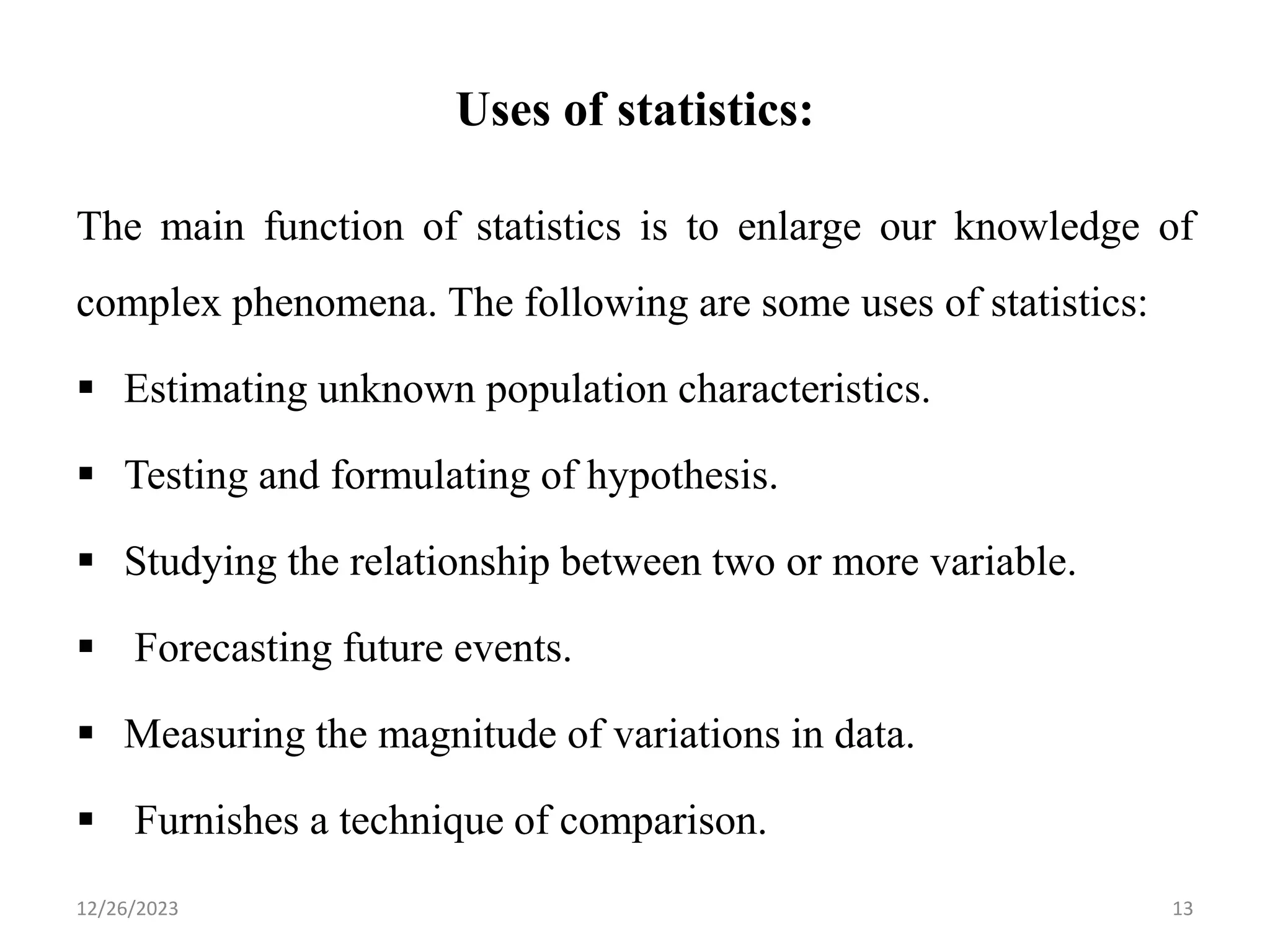 Uses of statistics:
The main function of statistics is to enlarge our knowledge of
complex phenomena. The following are some uses of statistics:
▪ Estimating unknown population characteristics.
▪ Testing and formulating of hypothesis.
▪ Studying the relationship between two or more variable.
▪ Forecasting future events.
▪ Measuring the magnitude of variations in data.
▪ Furnishes a technique of comparison.
13
12/26/2023
 
