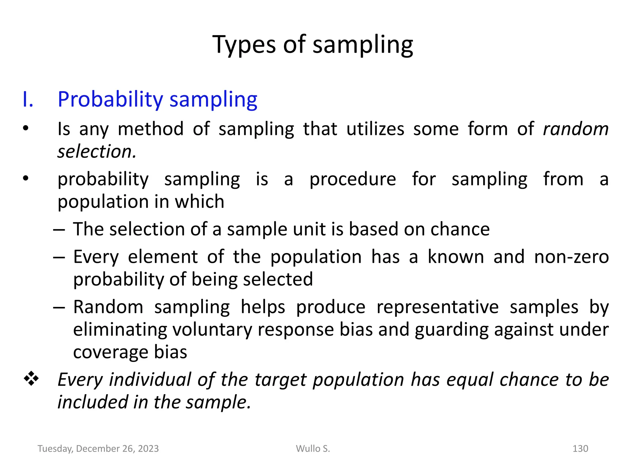 Types of sampling
I. Probability sampling
• Is any method of sampling that utilizes some form of random
selection.
• probability sampling is a procedure for sampling from a
population in which
– The selection of a sample unit is based on chance
– Every element of the population has a known and non-zero
probability of being selected
– Random sampling helps produce representative samples by
eliminating voluntary response bias and guarding against under
coverage bias
❖ Every individual of the target population has equal chance to be
included in the sample.
Wullo S. 130
Tuesday, December 26, 2023
 