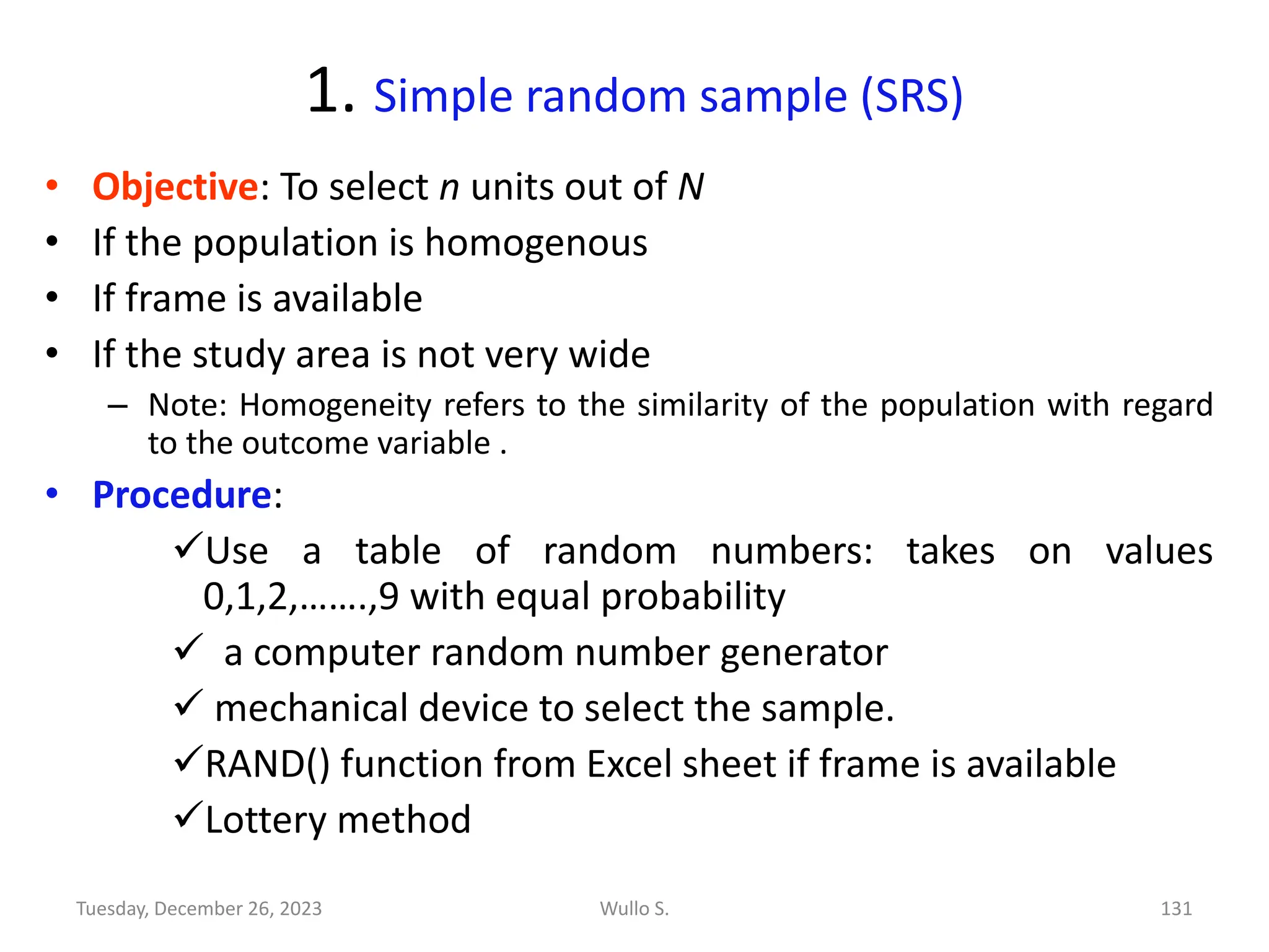 1. Simple random sample (SRS)
• Objective: To select n units out of N
• If the population is homogenous
• If frame is available
• If the study area is not very wide
– Note: Homogeneity refers to the similarity of the population with regard
to the outcome variable .
• Procedure:
✓Use a table of random numbers: takes on values
0,1,2,…….,9 with equal probability
✓ a computer random number generator
✓ mechanical device to select the sample.
✓RAND() function from Excel sheet if frame is available
✓Lottery method
Wullo S. 131
Tuesday, December 26, 2023
 