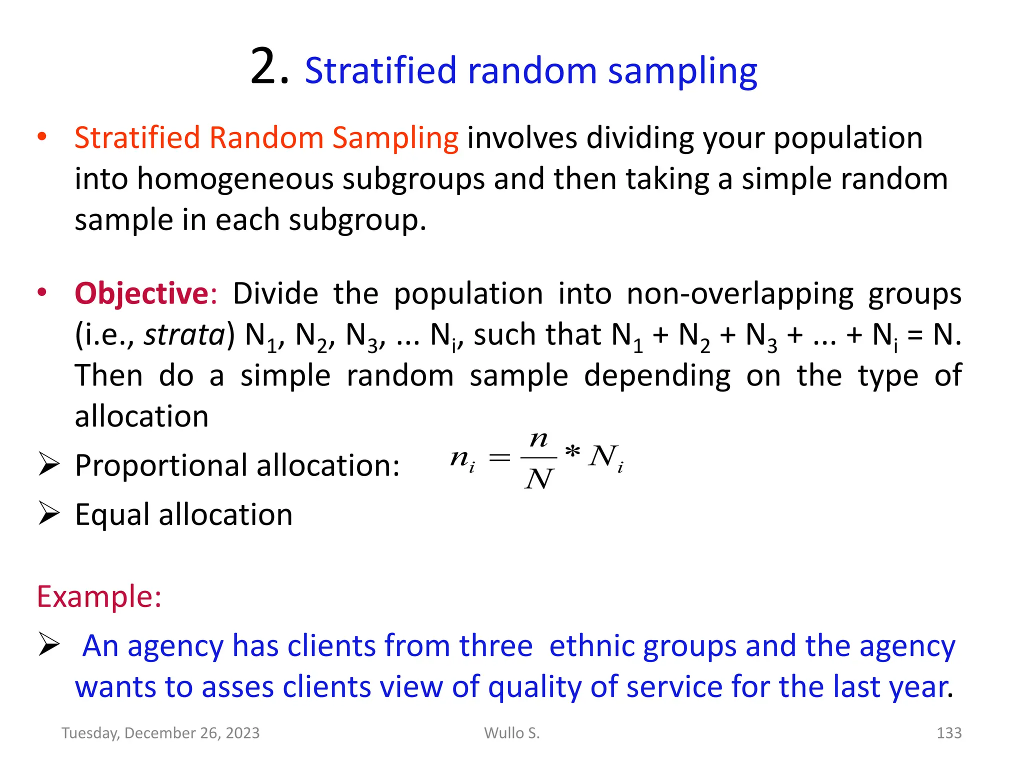 2. Stratified random sampling
• Stratified Random Sampling involves dividing your population
into homogeneous subgroups and then taking a simple random
sample in each subgroup.
• Objective: Divide the population into non-overlapping groups
(i.e., strata) N1, N2, N3, ... Ni, such that N1 + N2 + N3 + ... + Ni = N.
Then do a simple random sample depending on the type of
allocation
➢ Proportional allocation:
➢ Equal allocation
Example:
➢ An agency has clients from three ethnic groups and the agency
wants to asses clients view of quality of service for the last year.
i
i N
N
n
n *
=
Wullo S. 133
Tuesday, December 26, 2023
 