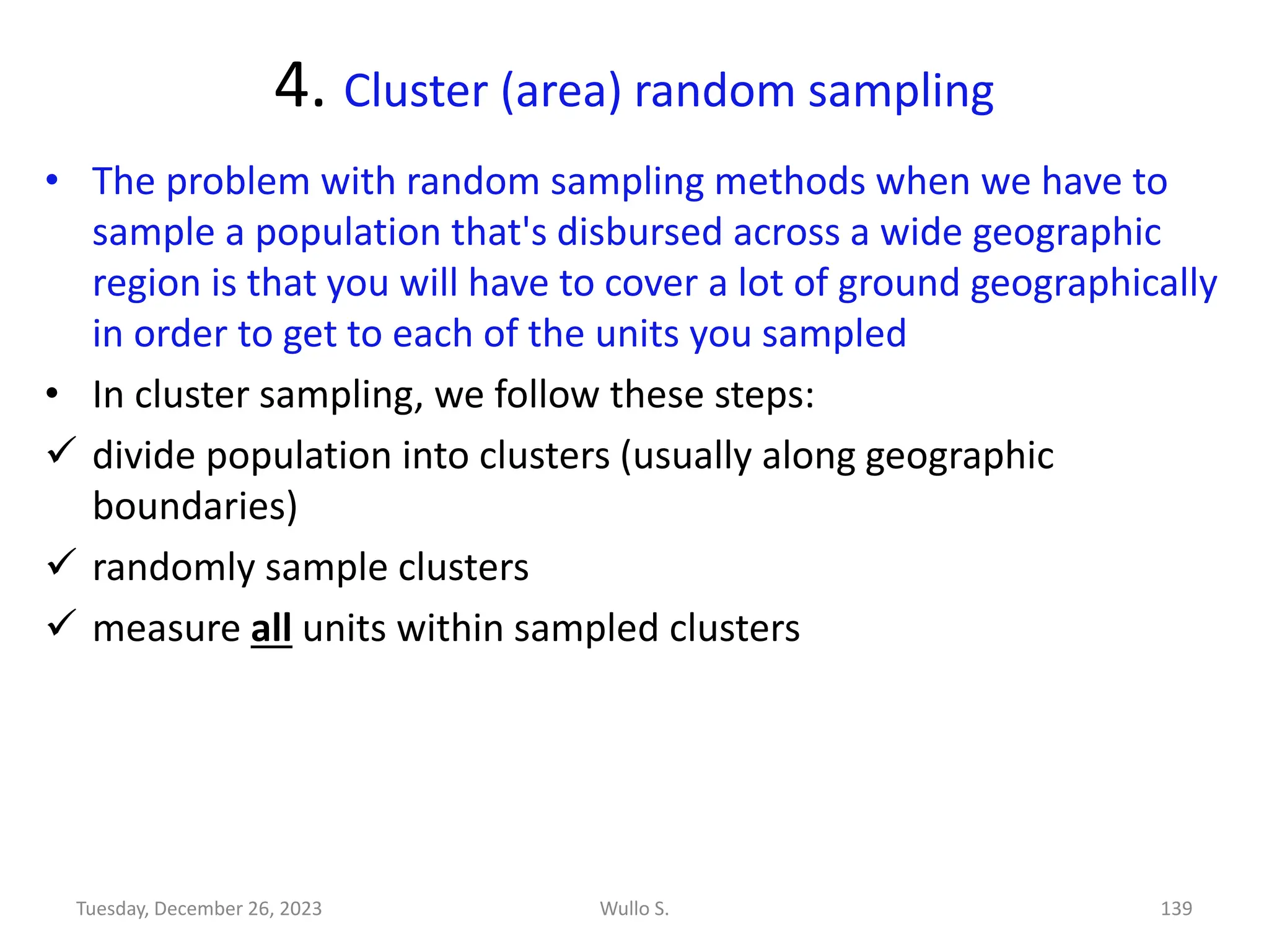 4. Cluster (area) random sampling
• The problem with random sampling methods when we have to
sample a population that's disbursed across a wide geographic
region is that you will have to cover a lot of ground geographically
in order to get to each of the units you sampled
• In cluster sampling, we follow these steps:
✓ divide population into clusters (usually along geographic
boundaries)
✓ randomly sample clusters
✓ measure all units within sampled clusters
Wullo S. 139
Tuesday, December 26, 2023
 