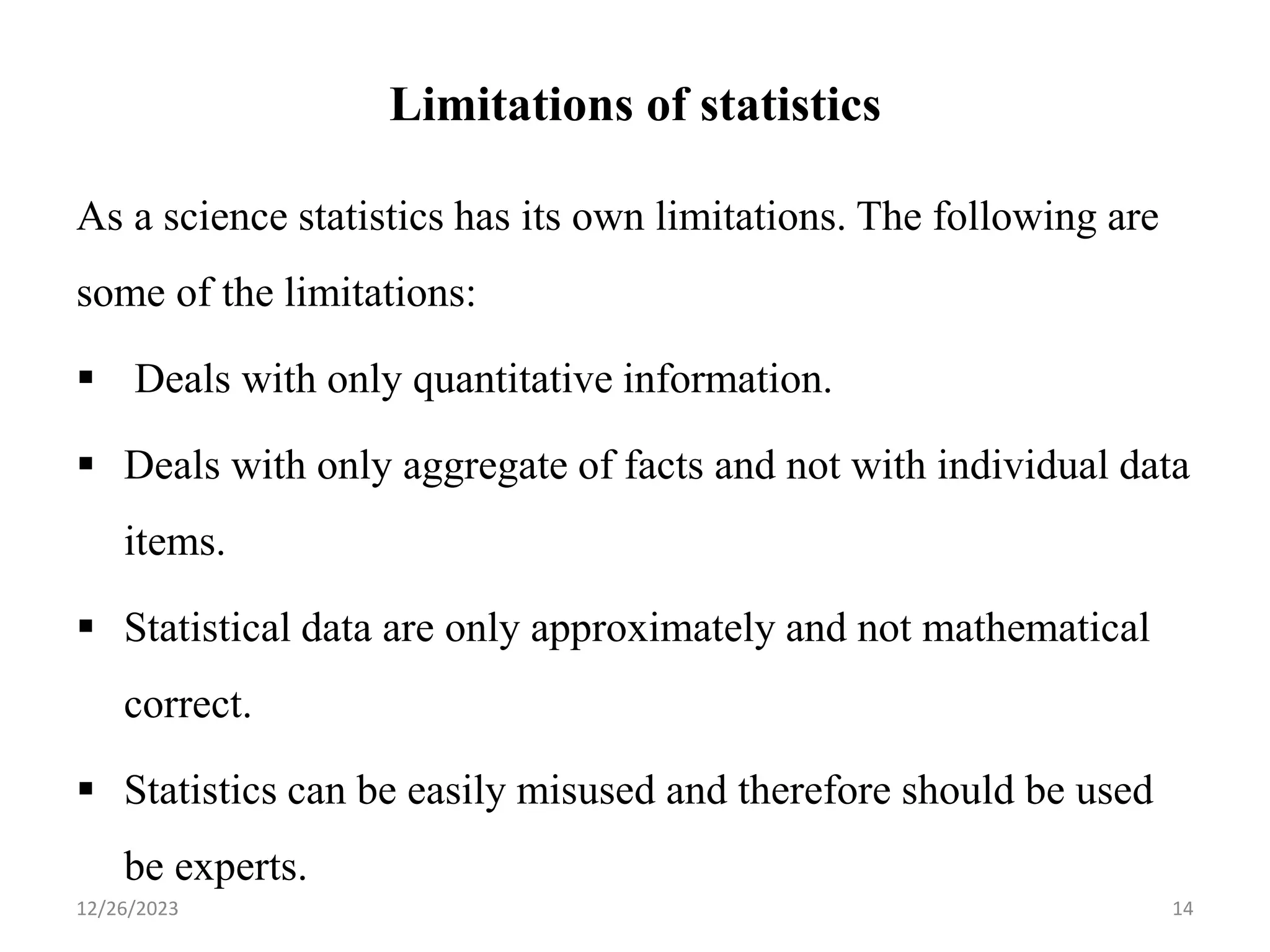 Limitations of statistics
As a science statistics has its own limitations. The following are
some of the limitations:
▪ Deals with only quantitative information.
▪ Deals with only aggregate of facts and not with individual data
items.
▪ Statistical data are only approximately and not mathematical
correct.
▪ Statistics can be easily misused and therefore should be used
be experts.
14
12/26/2023
 