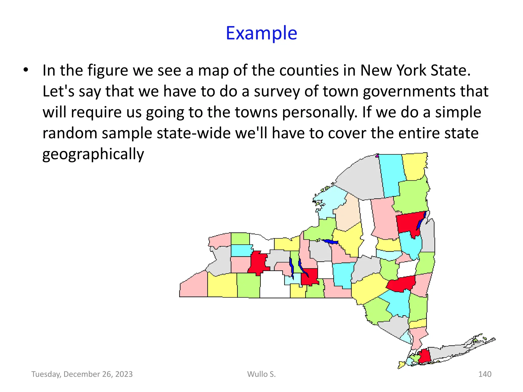 Example
• In the figure we see a map of the counties in New York State.
Let's say that we have to do a survey of town governments that
will require us going to the towns personally. If we do a simple
random sample state-wide we'll have to cover the entire state
geographically
Wullo S. 140
Tuesday, December 26, 2023
 