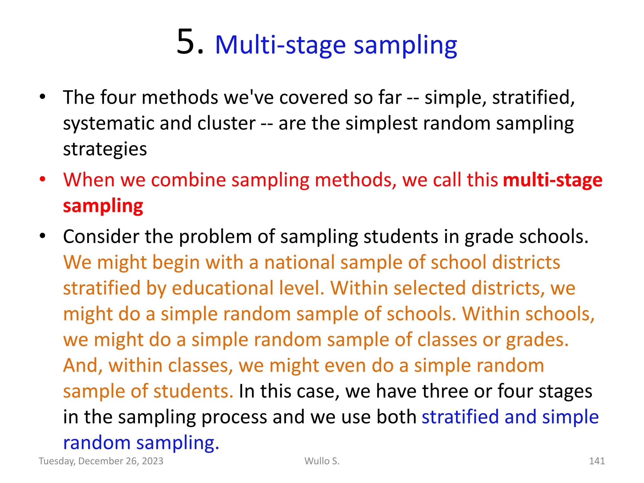 5. Multi-stage sampling
• The four methods we've covered so far -- simple, stratified,
systematic and cluster -- are the simplest random sampling
strategies
• When we combine sampling methods, we call this multi-stage
sampling
• Consider the problem of sampling students in grade schools.
We might begin with a national sample of school districts
stratified by educational level. Within selected districts, we
might do a simple random sample of schools. Within schools,
we might do a simple random sample of classes or grades.
And, within classes, we might even do a simple random
sample of students. In this case, we have three or four stages
in the sampling process and we use both stratified and simple
random sampling.
Wullo S. 141
Tuesday, December 26, 2023
 