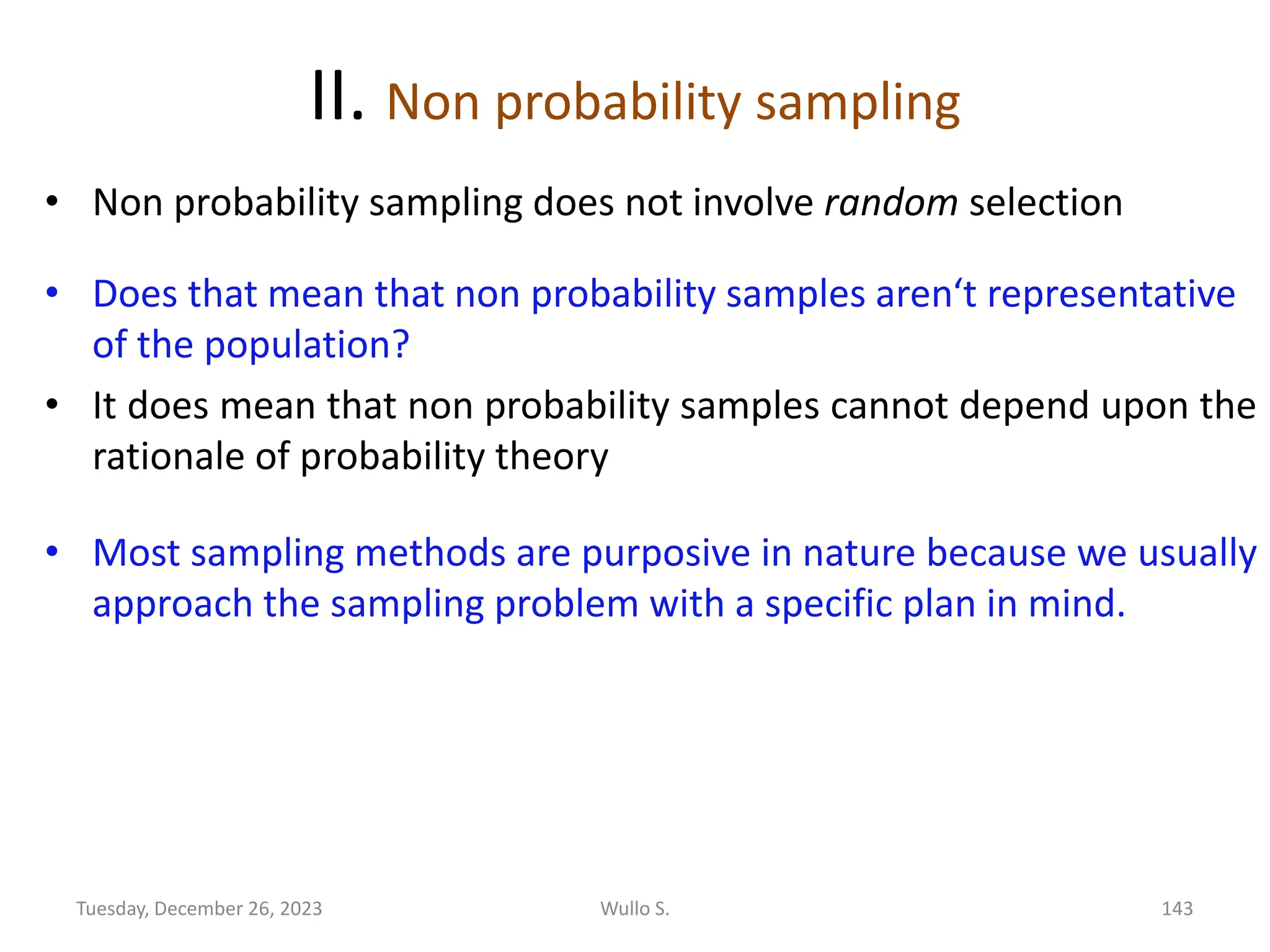 II. Non probability sampling
• Non probability sampling does not involve random selection
• Does that mean that non probability samples aren‘t representative
of the population?
• It does mean that non probability samples cannot depend upon the
rationale of probability theory
• Most sampling methods are purposive in nature because we usually
approach the sampling problem with a specific plan in mind.
Wullo S. 143
Tuesday, December 26, 2023
 