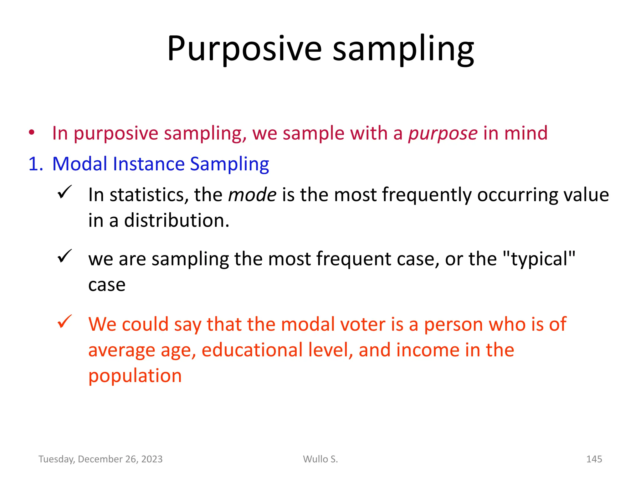 Purposive sampling
• In purposive sampling, we sample with a purpose in mind
1. Modal Instance Sampling
✓ In statistics, the mode is the most frequently occurring value
in a distribution.
✓ we are sampling the most frequent case, or the "typical"
case
✓ We could say that the modal voter is a person who is of
average age, educational level, and income in the
population
Wullo S. 145
Tuesday, December 26, 2023
 