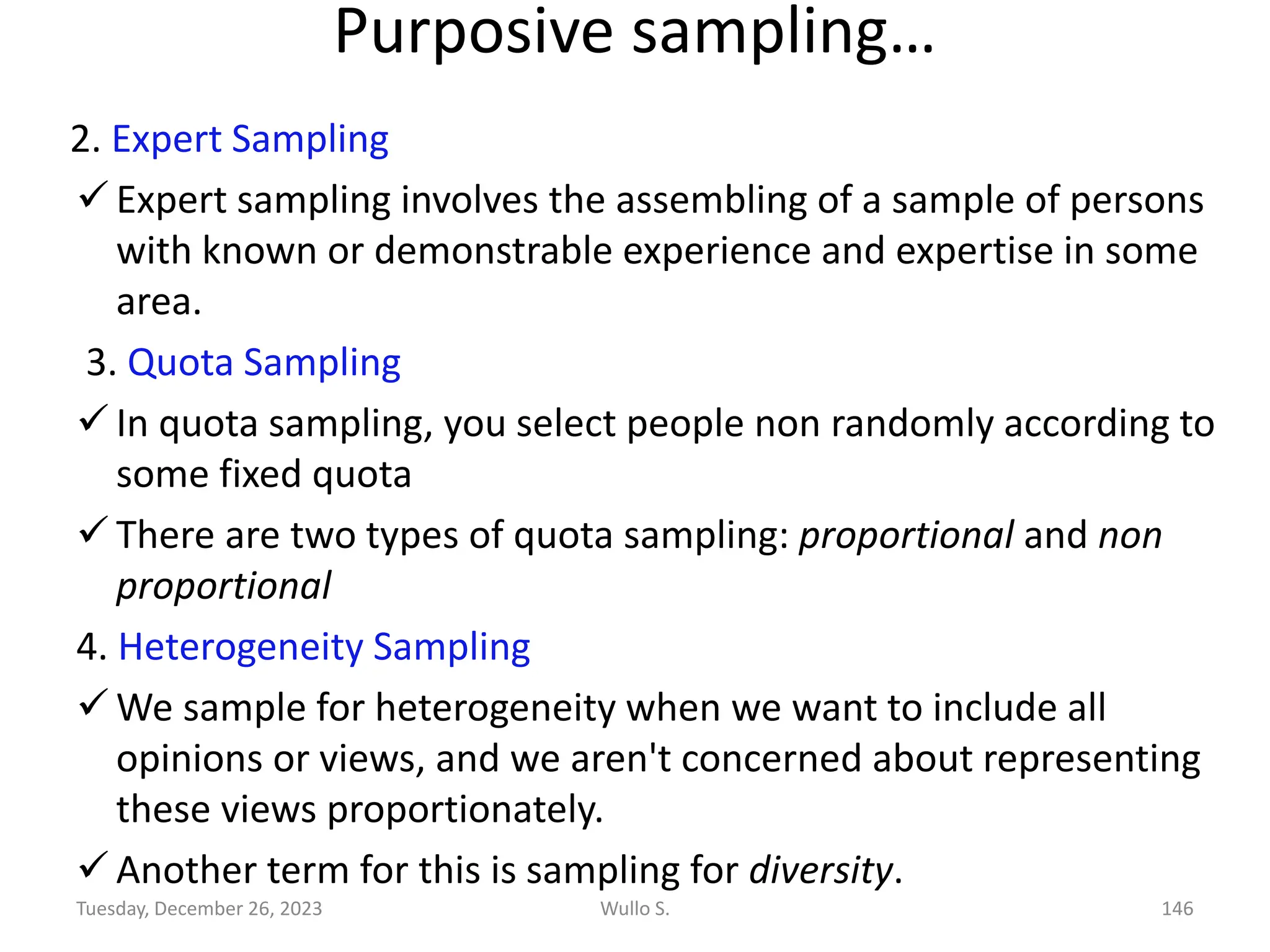 Purposive sampling…
2. Expert Sampling
✓ Expert sampling involves the assembling of a sample of persons
with known or demonstrable experience and expertise in some
area.
3. Quota Sampling
✓ In quota sampling, you select people non randomly according to
some fixed quota
✓ There are two types of quota sampling: proportional and non
proportional
4. Heterogeneity Sampling
✓ We sample for heterogeneity when we want to include all
opinions or views, and we aren't concerned about representing
these views proportionately.
✓ Another term for this is sampling for diversity.
Wullo S. 146
Tuesday, December 26, 2023
 