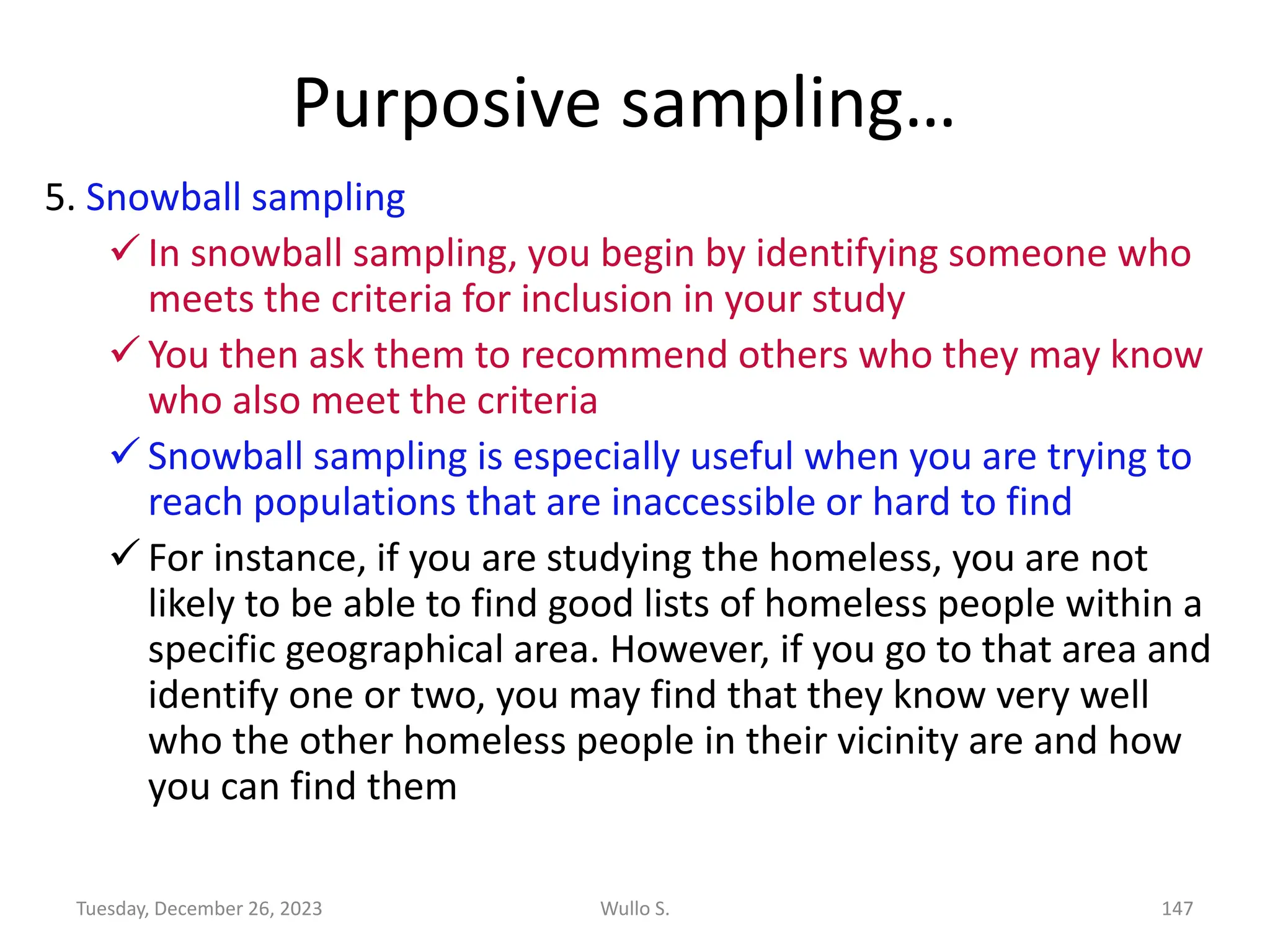 Purposive sampling…
5. Snowball sampling
✓ In snowball sampling, you begin by identifying someone who
meets the criteria for inclusion in your study
✓ You then ask them to recommend others who they may know
who also meet the criteria
✓ Snowball sampling is especially useful when you are trying to
reach populations that are inaccessible or hard to find
✓ For instance, if you are studying the homeless, you are not
likely to be able to find good lists of homeless people within a
specific geographical area. However, if you go to that area and
identify one or two, you may find that they know very well
who the other homeless people in their vicinity are and how
you can find them
Wullo S. 147
Tuesday, December 26, 2023
 