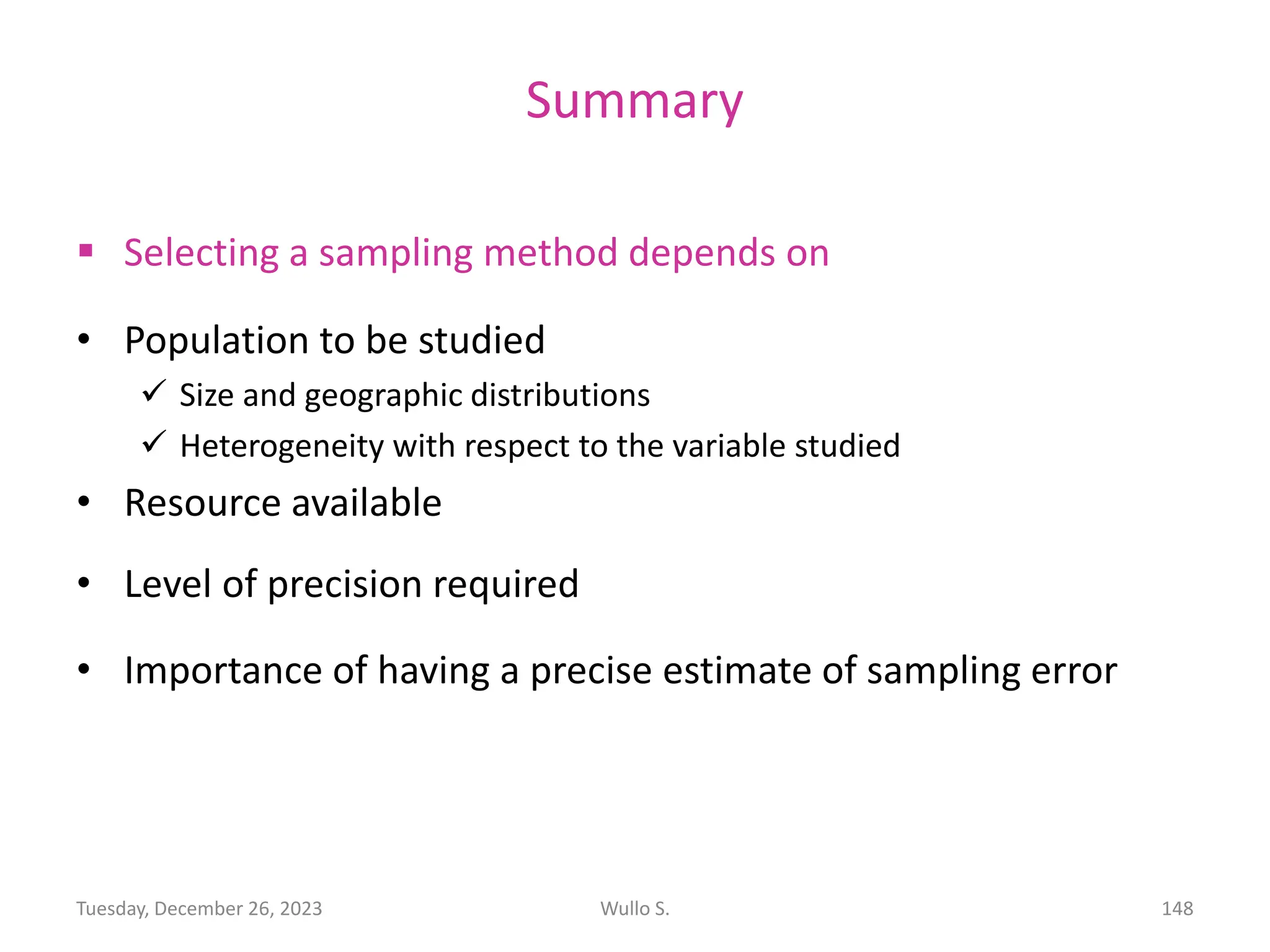 Summary
▪ Selecting a sampling method depends on
• Population to be studied
✓ Size and geographic distributions
✓ Heterogeneity with respect to the variable studied
• Resource available
• Level of precision required
• Importance of having a precise estimate of sampling error
Wullo S. 148
Tuesday, December 26, 2023
 