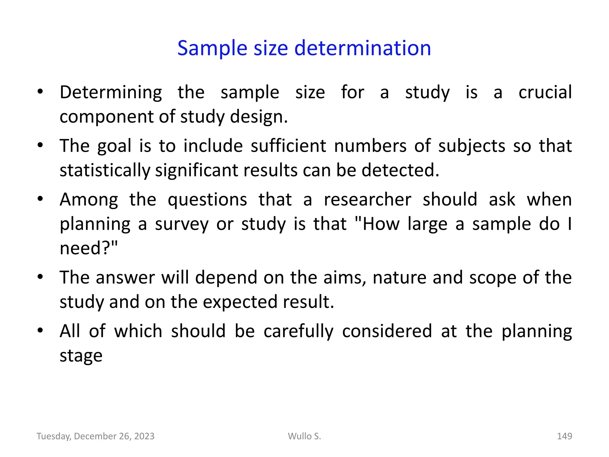 Sample size determination
• Determining the sample size for a study is a crucial
component of study design.
• The goal is to include sufficient numbers of subjects so that
statistically significant results can be detected.
• Among the questions that a researcher should ask when
planning a survey or study is that "How large a sample do I
need?"
• The answer will depend on the aims, nature and scope of the
study and on the expected result.
• All of which should be carefully considered at the planning
stage
Wullo S. 149
Tuesday, December 26, 2023
 