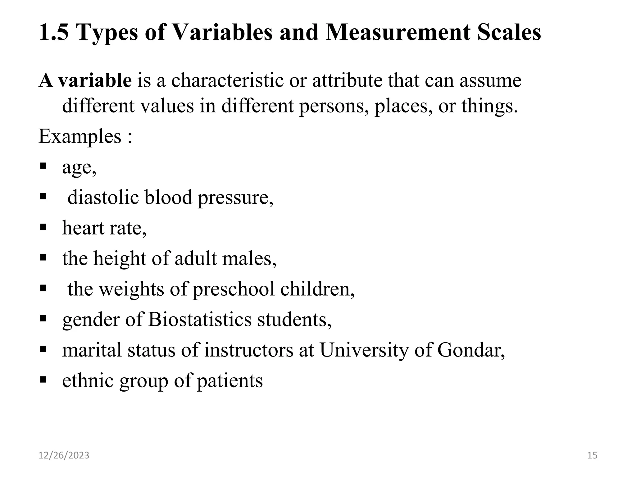 1.5 Types of Variables and Measurement Scales
A variable is a characteristic or attribute that can assume
different values in different persons, places, or things.
Examples :
▪ age,
▪ diastolic blood pressure,
▪ heart rate,
▪ the height of adult males,
▪ the weights of preschool children,
▪ gender of Biostatistics students,
▪ marital status of instructors at University of Gondar,
▪ ethnic group of patients
15
12/26/2023
 