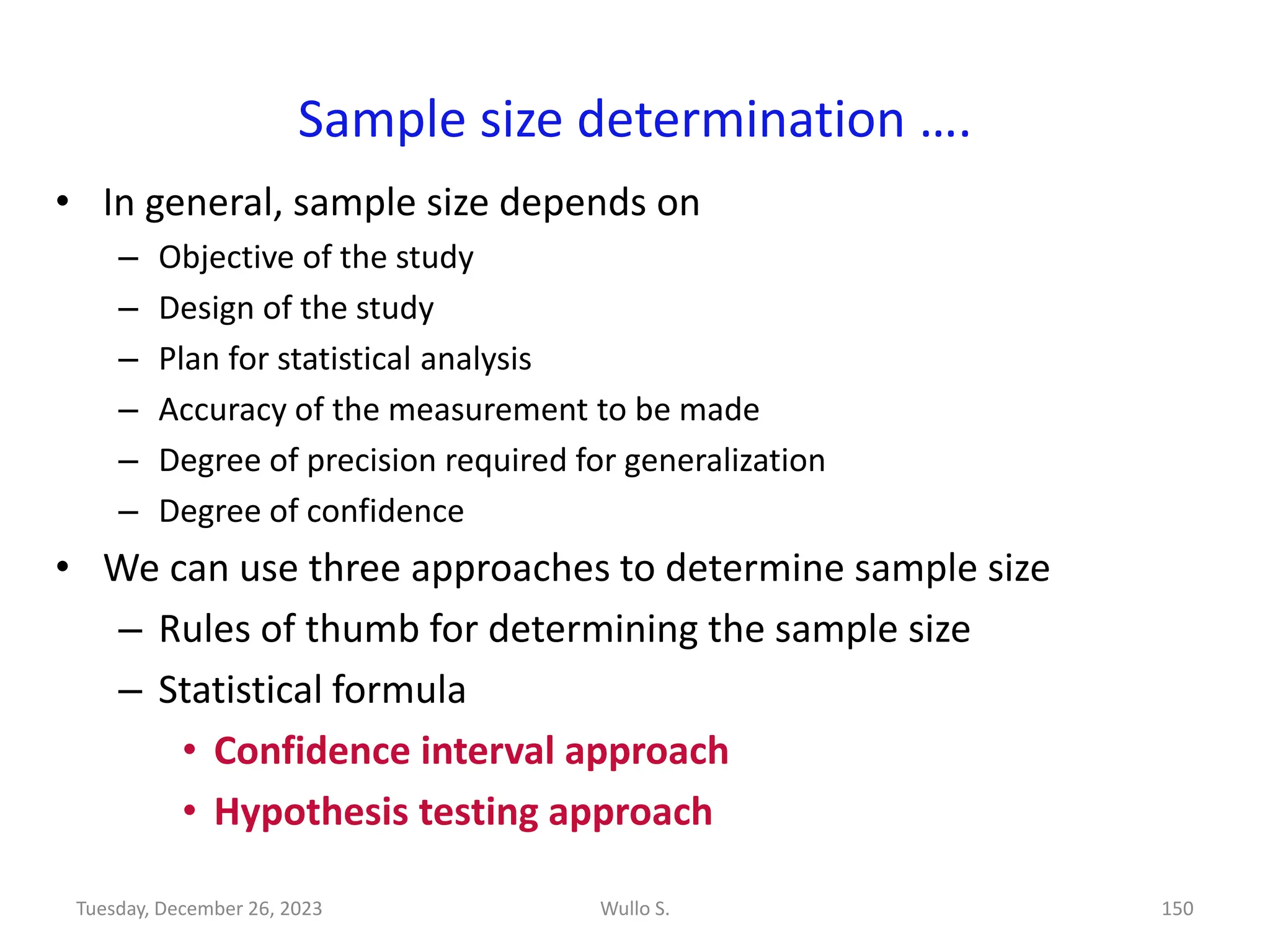 Sample size determination ….
• In general, sample size depends on
– Objective of the study
– Design of the study
– Plan for statistical analysis
– Accuracy of the measurement to be made
– Degree of precision required for generalization
– Degree of confidence
• We can use three approaches to determine sample size
– Rules of thumb for determining the sample size
– Statistical formula
• Confidence interval approach
• Hypothesis testing approach
Wullo S. 150
Tuesday, December 26, 2023
 