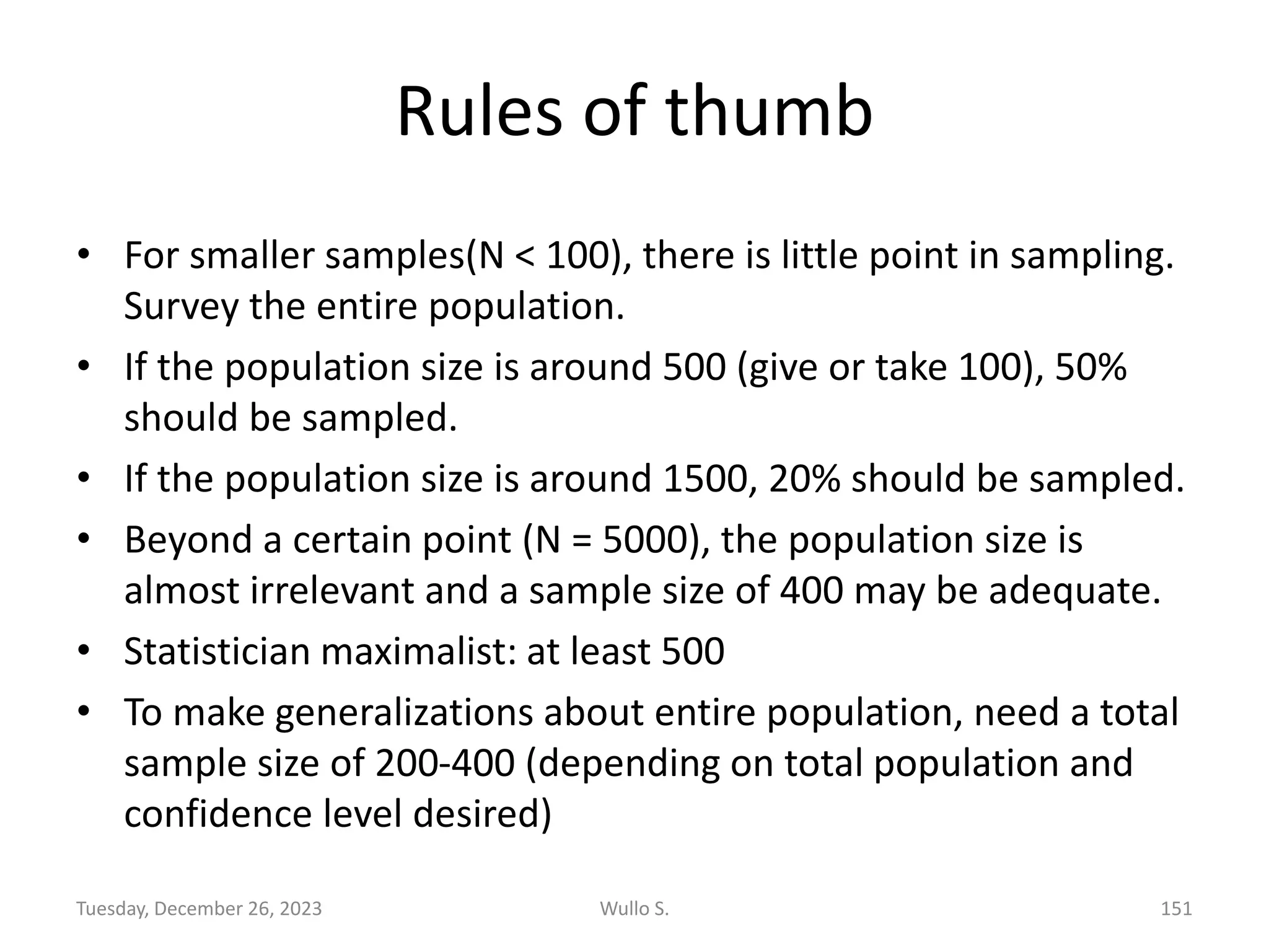 Rules of thumb
• For smaller samples(N < 100), there is little point in sampling.
Survey the entire population.
• If the population size is around 500 (give or take 100), 50%
should be sampled.
• If the population size is around 1500, 20% should be sampled.
• Beyond a certain point (N = 5000), the population size is
almost irrelevant and a sample size of 400 may be adequate.
• Statistician maximalist: at least 500
• To make generalizations about entire population, need a total
sample size of 200-400 (depending on total population and
confidence level desired)
Wullo S. 151
Tuesday, December 26, 2023
 