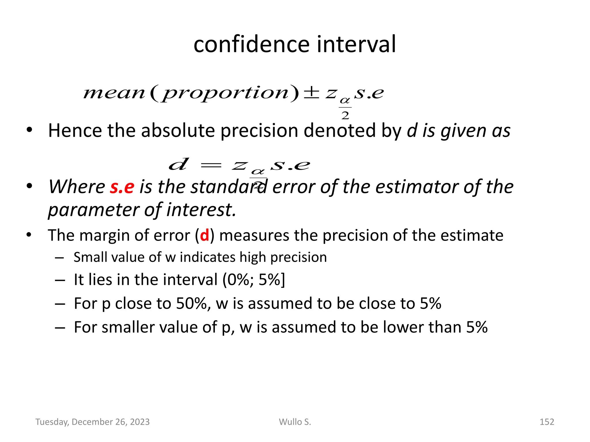 confidence interval
• Hence the absolute precision denoted by d is given as
• Where s.e is the standard error of the estimator of the
parameter of interest.
• The margin of error (d) measures the precision of the estimate
– Small value of w indicates high precision
– It lies in the interval (0%; 5%]
– For p close to 50%, w is assumed to be close to 5%
– For smaller value of p, w is assumed to be lower than 5%
e
s
z
proportion
mean .
)
(
2


e
s
z
d .
2

=
Wullo S. 152
Tuesday, December 26, 2023
 